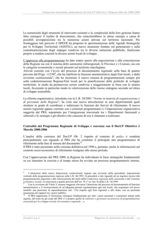 Valutazione intermedia indipendente del DocUP Obiettivo 2 Regione Marche 2000-2006
Ecosfera S.p.A Rapporto di valutazione intermedia 19
La numerosità degli strumenti di intervento esistenti e la complessità della loro gestione hanno
fatto emergere il rischio di diseconomie, che ostacolerebbero le attese sinergie a causa di
possibili sovrapposizione tra le numerose azioni attivate sul territorio nazionale. Per
fronteggiare tale pericolo il DPEFR ha proposto la sperimentazione delle Agende Strategiche
per lo Sviluppo Territoriale (ASSTEL), un nuovo strumento fondato sul partenariato e sulla
contrattualizzazione degli impegni condivisi tra le diverse istituzioni pubbliche, finalizzato
proprio a rendere coerenti le diverse azioni locali di sviluppo.
L’approccio alla programmazione ha dato ampio spazio alla negoziazione e alla concertazione
della Regione sia con il sistema delle autonomie infraregionali, le Province e i Comuni, sia con
le categorie economiche e sociali presenti sul territorio marchigiano.
Attività coerenti con l’avvio del processo di decentramento regionale sulla base di quanto
previsto dal D.lgs. 112/988
, che ha ridefinito le funzioni amministrative degli Enti locali, e dalla
revisione costituzionale9
, che ha incentrato il nuovo sistema di programmazione sempre più
sulla codeterminazione Regione/Enti locali per la pianificazione delle politiche di sviluppo
territoriale, in modo da promuovere azioni condivise e maggiormente in linea con le istanze
locali, favorendo in particolar modo la valorizzazione delle risorse endogene secondo un’ottica
di sviluppo sostenibile.
La riforma organizzativa, introdotta con la L.R. 20/2001 “Norme in materia di organizzazione e
di personale della Regione”, ha visto una nuova articolazione in aree dipartimentali quali
strutture in grado di coordinare e indirizzare le funzioni dei Servizi di riferimento. Il nuovo
assetto regionale appare coerente con i contenuti programmatici e l’impostazione organizzativa
suggerita dal PRS, soprattutto per l’integrazione trasversale tra i Dipartimenti funzionali e
settoriali e le strategie e gli obiettivi che ciascuno di essi è chiamato a realizzare.
Centralità del Programma Regionale di Sviluppo e coerenza con il DocUP Obiettivo 2
Marche 2000-2006
L’analisi della coerenza del DocUP Ob. 2 rispetto al contesto di policy è condotta
principalmente con riguardo al PRS che ha costituito il principale atto programmatico di
riferimento nella fase di stesura del documento10
.
Il PRS è stato presentato nella versione definitiva nel 1998 e, pertanto, anche le informazioni sul
contesto socio-economico di riferimento risalgono allo stesso periodo.
Con l’approvazione del PRS 2000, la Regione ha individuato le linee strategiche fondamentali
su cui innestare la crescita e al tempo stesso ha avviato un processo programmatorio interno,
8
L’attuazione delle nuove disposizioni costituzionali impone una revisione della precedente impostazione
verticale della programmazione espressa nella L.R. 46/1992. Si procederà a tale riguardo ad un regolare ricorso alla
programmazione negoziata e alla valorizzazione del ruolo della Conferenza regionale delle autonomie e del Comitato
economico sociale, in osservanza a quanto previsto dall’art. 76 1° co. lett. b) della L.R. 10/1999.
9
Con la revisione del Titolo V assume maggiore rilevanza l’attuazione del processo di decentramento di funzioni
amministrative e il riconoscimento di un’adeguata potestà regolamentare agli enti locali, che acquistano nel nuovo
modello una posizione di equiordinazione (art. 114) rispetto agli Enti regionali e allo Stato, con un profondo
mutamento dei rapporti tra i poteri pubblici.
10
Il PRS rappresenta il riferimento strategico fondamentale per tutti i piani nazionali e comunitari attuati nella
regione, del resto tra gli scopi del PRS vi è proprio quello di «attivare e governare un processo di programmazione
essenziale per lo sviluppo sociale ed economico regionale…».
 