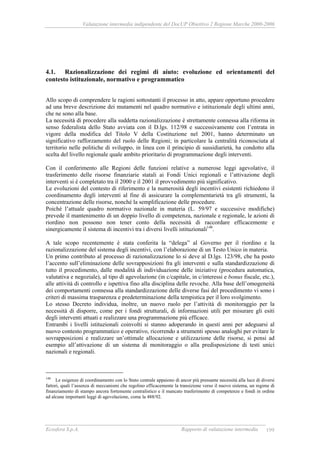 Valutazione intermedia indipendente del DocUP Obiettivo 2 Regione Marche 2000-2006
Ecosfera S.p.A. Rapporto di valutazione intermedia 199
4.1. Razionalizzazione dei regimi di aiuto: evoluzione ed orientamenti del
contesto istituzionale, normativo e programmatico
Allo scopo di comprendere le ragioni sottostanti il processo in atto, appare opportuno procedere
ad una breve descrizione dei mutamenti nel quadro normativo e istituzionale degli ultimi anni,
che ne sono alla base.
La necessità di procedere alla suddetta razionalizzazione è strettamente connessa alla riforma in
senso federalista dello Stato avviata con il D.lgs. 112/98 e successivamente con l’entrata in
vigore della modifica del Titolo V della Costituzione nel 2001, hanno determinato un
significativo rafforzamento del ruolo delle Regioni; in particolare la centralità riconosciuta al
territorio nelle politiche di sviluppo, in linea con il principio di sussidiarietà, ha condotto alla
scelta del livello regionale quale ambito prioritario di programmazione degli interventi.
Con il conferimento alle Regioni delle funzioni relative a numerose leggi agevolative, il
trasferimento delle risorse finanziarie statali ai Fondi Unici regionali e l’attivazione degli
interventi si è completato tra il 2000 e il 2001 il provvedimento più significativo.
Le evoluzioni del contesto di riferimento e la numerosità degli incentivi esistenti richiedono il
coordinamento degli interventi al fine di assicurare la complementarietà tra gli strumenti, la
concentrazione delle risorse, nonché la semplificazione delle procedure.
Poiché l’attuale quadro normativo nazionale in materia (L. 59/97 e successive modifiche)
prevede il mantenimento di un doppio livello di competenza, nazionale e regionale, le azioni di
riordino non possono non tener conto della necessità di raccordare efficacemente e
sinergicamente il sistema di incentivi tra i diversi livelli istituzionali148
.
A tale scopo recentemente è stata conferita la “delega” al Governo per il riordino e la
razionalizzazione del sistema degli incentivi, con l’elaborazione di un Testo Unico in materia.
Un primo contributo al processo di razionalizzazione lo si deve al D.lgs. 123/98, che ha posto
l’accento sull’eliminazione delle sovrapposizioni fra gli interventi e sulla standardizzazione di
tutto il procedimento, dalle modalità di individuazione delle iniziative (procedura automatica,
valutativa e negoziale), al tipo di agevolazione (in c/capitale, in c/interessi e bonus fiscale, etc.),
alle attività di controllo e ispettiva fino alla disciplina delle revoche. Alla base dell’omogeneità
dei comportamenti connessa alla standardizzazione delle diverse fasi del procedimento vi sono i
criteri di massima trasparenza e predeterminazione della tempistica per il loro svolgimento.
Lo stesso Decreto individua, inoltre, un nuovo ruolo per l’attività di monitoraggio per la
necessità di disporre, come per i fondi strutturali, di informazioni utili per misurare gli esiti
degli interventi attuati e realizzare una programmazione più efficace.
Entrambi i livelli istituzionali coinvolti si stanno adoperando in questi anni per adeguarsi al
nuovo contesto programmatico e operativo, ricorrendo a strumenti spesso analoghi per evitare le
sovrapposizioni e realizzare un’ottimale allocazione e utilizzazione delle risorse, si pensi ad
esempio all’attivazione di un sistema di monitoraggio o alla predisposizione di testi unici
nazionali e regionali.
148
Le esigenze di coordinamento con lo Stato centrale appaiono di ancor più pressante necessità alla luce di diversi
fattori, quali l’assenza di meccanismi che regolino efficacemente la transizione verso il nuovo sistema, un regime di
finanziamento di stampo ancora fortemente centralistico e il mancato trasferimento di competenze e fondi in ordine
ad alcune importanti leggi di agevolazione, come la 488/92.
 