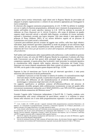 Valutazione intermedia indipendente del DocUP Obiettivo 2 Regione Marche 2000-2006
Ecosfera S.p.A. Rapporto di valutazione intermedia 200
In questa nuova cornice istituzionale, negli ultimi anni la Regione Marche ha provveduto ad
adeguare la propria organizzazione e a dotarsi di una normativa appropriata per fronteggiare le
nuove competenze.
In relazione alla maggiore autonomia programmatoria, la L.R. 31/2001 ha definito le modalità
con cui si esplica la funzione programmatica, definendo nuovi strumenti di programmazione149
,
mentre nell’ambito di nostro specifico interesse la L.R. 10/99 ha indicato la necessità di
elaborare un Piano Regionale per le Attività Produttive, allo scopo di delineare un quadro
organico degli interventi attivati o attivabili dalla Regione, avvalendosi di risorse nazionali,
regionali e comunitarie secondo una logica integrata. Allo stato attuale è stata approvata la
proposta di Piano (febbraio 2003), la cui stesura definitiva seguirà ad un processo di
consultazione con le parti sociali e istituzionali.
I prossimi provvedimenti previsti avranno ad oggetto una verifica, sulla base degli obiettivi
individuati, degli strumenti agevolativi disponibili in modo da giungere ad una selezione degli
stessi nonché ad una concreta semplificazione della normativa di riferimento, attraverso la
redazione del Testo Unico per gli incentivi ai settori dell’artigianato, dell’industria e dei servizi
alla produzione.
Nell’ambito dell’ampliamento delle responsabilità nella definizione e nelle modalità di gestione
dei regimi di aiuto, nel corso del 2000 la Regione Marche ha completato il subentro allo Stato
nelle Convenzioni con gli Enti gestori delle principali leggi di agevolazione delegate alla
competenza regionale; in questa prima fase la priorità è stata assicurare la continuità operativa
in considerazione delle esigenze delle imprese attraverso l’attivazione del Fondo Unico,
finanziato con risorse disposte annualmente dallo Stato centrali ed istituito a seguito della L.R.
10/1999, con la quale è stato recepito quanto disposto dal D.lgs. 112/98.
Superata la fase di transizione per l’avvio di tutti gli interventi agevolativi, è stata posta
attenzione alla risoluzione di alcune problematiche:
- completare il processo avviato da tempo in materia di riordino e la razionalizzazione degli
interventi attuati a livello regionale, in particolare di quelli conferiti alla Regione.
- provvedere alla diffusione ed alla standardizzazione di un’attività istituzionalizzata di
monitoraggio e valutazione degli interventi a livello regionale.
Un supporto significativo ai problemi connessi all’efficienza/efficacia del processo di
decentramento dovrebbe giungere dalla collaborazione recentemente avviata nel quadro della
convenzioni recentemente sottoscritte con il MAP (20/05/03) e con l’IPI (16/07/03), organismo
tecnico di diretta emanazione del Ministero stesso150
.
Essendo l’oggetto della Valutazione indipendente il DocUP Ob. 2, l’analisi condotta verte
prevalentemente sulle azioni cofinanziate da quest’ultimo, mentre ci si sofferma in minor
misura sulle relazioni con il resto della programmazione regionale e con quella nazionale. In
149
L’art. 2 della L.R. 31/2001 prevede i seguenti strumenti della programmazione economico-finanziaria e di
bilancio: a) il documento di programmazione economica e finanziaria regionale; b) il bilancio pluriennale; c) il
bilancio annuale; d) la legge finanziaria; e) le leggi regionali di spesa.
150
Come chiarito nella relazione orale sull’Assistenza tecnica presentata nell’ultimo CdS, nel quadro dello schema
di Convenzione che sta per essere perfezionato per l’attuazione della Submisura 1.1.1 a) - L. 488/92 tra Regione
Marche, Servizio Industria, Artigianato e Energia, e MAP, DG Incentivi alle Imprese, l’art. 6 (“Gestione”) individua
nell’IPI il soggetto incaricato dello svolgimento delle seguenti funzioni:
Attività di supporto alla gestione ed attuazione dell’intervento in di cui sopra, per conto del Ministero, oggetto
della convenzione Regione Marche/MAP;
Attività di assistenza tecnica all’AdG connesse all’intervento stesso, che dovranno formare oggetto di apposita
convenzione tra la struttura dell’Amministrazione regionale incaricata delle funzioni di AdG e l’IPI stesso.
 