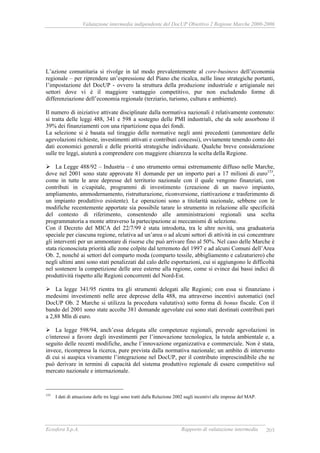 Valutazione intermedia indipendente del DocUP Obiettivo 2 Regione Marche 2000-2006
Ecosfera S.p.A. Rapporto di valutazione intermedia 203
L’azione comunitaria si rivolge in tal modo prevalentemente al core-business dell’economia
regionale – per riprendere un’espressione del Piano che ricalca, nelle linee strategiche portanti,
l’impostazione del DocUP - ovvero la struttura della produzione industriale e artigianale nei
settori dove vi è il maggiore vantaggio competitivo, pur non escludendo forme di
differenziazione dell’economia regionale (terziario, turismo, cultura e ambiente).
Il numero di iniziative attivate disciplinate dalla normativa nazionali è relativamente contenuto:
si tratta delle leggi 488, 341 e 598 a sostegno delle PMI industriali, che da sole assorbono il
39% dei finanziamenti con una ripartizione equa dei fondi.
La selezione si è basata sul tiraggio delle normative negli anni precedenti (ammontare delle
agevolazioni richieste, investimenti attivati e contributi concessi), ovviamente tenendo conto dei
dati economici generali e delle priorità strategiche individuate. Qualche breve considerazione
sulle tre leggi, aiuterà a comprendere con maggiore chiarezza la scelta della Regione.
La Legge 488/92 – Industria – è uno strumento ormai estremamente diffuso nelle Marche,
dove nel 2001 sono state approvate 81 domande per un importo pari a 17 milioni di euro153
,
come in tutte le aree depresse del territorio nazionale con il quale vengono finanziati, con
contributi in c/capitale, programmi di investimento (creazione di un nuovo impianto,
ampliamento, ammodernamento, ristrutturazione, riconversione, riattivazione e trasferimento di
un impianto produttivo esistente). Le operazioni sono a titolarità nazionale, sebbene con le
modifiche recentemente apportate sia possibile tarare lo strumento in relazione alle specificità
del contesto di riferimento, consentendo alle amministrazioni regionali una scelta
programmatoria a monte attraverso la partecipazione ai meccanismi di selezione.
Con il Decreto del MICA del 22/7/99 è stata introdotta, tra le altre novità, una graduatoria
speciale per ciascuna regione, relativa ad un’area o ad alcuni settori di attività in cui concentrare
gli interventi per un ammontare di risorse che può arrivare fino al 50%. Nel caso delle Marche è
stata riconosciuta priorità alle zone colpite dal terremoto del 1997 e ad alcuni Comuni dell’Area
Ob. 2, nonché ai settori del comparto moda (comparto tessile, abbigliamento e calzaturiero) che
negli ultimi anni sono stati penalizzati dal calo delle esportazioni, cui si aggiungono le difficoltà
nel sostenere la competizione delle aree esterne alla regione, come si evince dai bassi indici di
produttività rispetto alle Regioni concorrenti del Nord-Est.
La legge 341/95 rientra tra gli strumenti delegati alle Regioni; con essa si finanziano i
medesimi investimenti nelle aree depresse della 488, ma attraverso incentivi automatici (nel
DocUP Ob. 2 Marche si utilizza la procedura valutativa) sotto forma di bonus fiscale. Con il
bando del 2001 sono state accolte 381 domande agevolate cui sono stati destinati contributi pari
a 2,88 Mln di euro.
La legge 598/94, anch’essa delegata alle competenze regionali, prevede agevolazioni in
c/interessi a favore degli investimenti per l’innovazione tecnologica, la tutela ambientale e, a
seguito delle recenti modifiche, anche l’innovazione organizzativa e commerciale. Non è stata,
invece, ricompresa la ricerca, pure prevista dalla normativa nazionale; un ambito di intervento
di cui si auspica vivamente l’integrazione nel DocUP, per il contributo imprescindibile che ne
può derivare in termini di capacità del sistema produttivo regionale di essere competitivo sul
mercato nazionale e internazionale.
153
I dati di attuazione delle tre leggi sono tratti dalla Relazione 2002 sugli incentivi alle imprese del MAP.
 