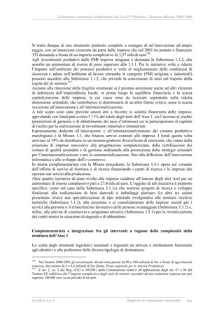 Valutazione intermedia indipendente del DocUP Obiettivo 2 Regione Marche 2000-2006
Ecosfera S.p.A. Rapporto di valutazione intermedia 204
Si tratta dunque di uno strumento piuttosto completo a sostegno di un’innovazione ad ampio
raggio, con un’attenzione crescente da parte delle imprese che nel 2001 ha portato a finanziare
331 domande a fronte di un importo complessivo di 3,37 mln di euro154
.
Agli investimenti produttivi delle PMI imprese artigiane è destinata la Submisura 1.1.2, che
assorbe un ammontare di risorse di poco superiore alla 1.1.1. Per le iniziative volte a ridurre
l’impatto sull’ambiente dei processi produttivi o volte al miglioramento delle condizioni di
sicurezza e salute nell’ambiente di lavoro entrambe le categorie (PMI artigiane e industriali)
possono accedere alla Submisura 1.1.3, che prevede la concessione di aiuti nel rispetto della
regola del de minimis155
.
Accanto alla rimozione della fragilità strutturale si è prestata attenzione anche ad altri elementi
di debolezza dell’imprenditoria locale, in primo luogo lo squilibrio finanziario e la scarsa
capitalizzazione delle imprese, le cui cause sono da ricercare soprattutto nella ridotta
dimensione aziendale, che contribuisce al determinarsi di un altro fattore critico, ossia la scarsa
vocazione all’innovazione e all’internazionalizzazione.
A tale scopo sono state previste azioni atte a favorire la solidità finanziaria delle imprese,
agevolando con fondi pari a circa l’11% del totale degli aiuti dell’Asse 1, sia l’accesso al credito
(prestazioni di garanzia e di abbattimento dei tassi d’interesse) sia la partecipazione al capitale
di rischio per la realizzazione di investimenti materiali e immateriali.
Espressamente dedicata all’innovazione e all’internazionalizzazione del sistema produttivo
marchigiano è la Misura 1.3, che finanza servizi avanzati alle imprese. I fondi questa volta
arrivano al 19% da distribuire su un insieme piuttosto diversificato di interventi, che vanno dalla
creazione di imprese innovative alla progettazione computerizzata, dalla certificazione dei
sistemi di qualità aziendale e di gestione ambientale alla promozione delle strategie aziendali
per l’internazionalizzazione e per la commercializzazione, fino alla diffusione dell’innovazione
informatica e allo sviluppo dell’e-commerce.
In stretta complementarietà con la Misura precedente, la Submisura 1.4.1 opera sul versante
dell’offerta di servizi di frontiera e di ricerca finanziando i centri di ricerca e le imprese che
operano nei servizi alla produzione.
Altre quattro iniziative di aiuto rivolte alle imprese ricadono all’interno degli altri Assi per un
ammontare di risorse complessivo pari a 27,4 mln di euro. L’oggetto di tali iniziative è piuttosto
specifico, come nel caso della Submisura 2.1.1c) che sostiene progetti di ricerca e sviluppo
finalizzati alla realizzazione di beni durevoli o imballaggi pluriuso. Le altre tre azioni
presentano invece una specializzazione di tipo settoriale rivolgendosi alle strutture ricettive
turistiche (Submisura 3.1.2), alla creazione e al consolidamento delle imprese sociali per i
servizi alla persona o il reinserimento lavorativo delle persone svantaggiate (Submisura 3.3.2) e,
infine, alle attività di commercio e artigianato artistico (Submisura 3.5.1) per la rivitalizzazione
dei centri storici in situazioni di degrado e di abbandono.
Complementarietà e integrazione fra gli interventi a ragione della complessità della
struttura dell’Asse 1
La scelta degli strumenti legislativi nazionali e regionali da attivare è strettamente funzionale
agli obiettivi e alle preferenze delle diverse tipologie di destinatario.
154
Nel biennio 2000-2001 gli investimenti attivati sono passati da 80 a 180 miliardi di lire a fronte di agevolazioni
concesse che variano da 6 a 8,4 miliardi di lire (fonte: Piano regionale per le Attività Produttive).
155
L’art. 2, co. 2 del Reg. (CE) n. 69/2001 della Commissione relativo all’applicazione degli art. 87 e 88 del
Trattato CE stabilisce che l’importo complessivo degli aiuti de minimis accordati ad una medesima impresa non può
superare 100.000 euro su un periodo di tre anni.
 
