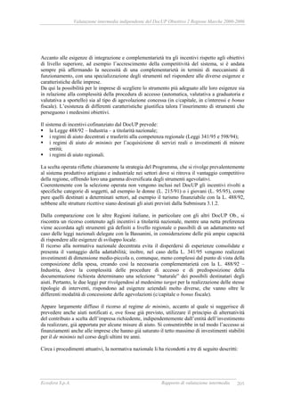 Valutazione intermedia indipendente del DocUP Obiettivo 2 Regione Marche 2000-2006
Ecosfera S.p.A. Rapporto di valutazione intermedia 205
Accanto alle esigenze di integrazione e complementarietà tra gli incentivi rispetto agli obiettivi
di livello superiore, ad esempio l’accrescimento della competitività del sistema, si è andata
sempre più affermando la necessità di una complementarietà in termini di meccanismi di
funzionamento, con una specializzazione degli strumenti nel rispondere alle diverse esigenze e
caratteristiche delle imprese.
Da qui la possibilità per le imprese di scegliere lo strumento più adeguato alle loro esigenze sia
in relazione alla complessità della procedura di accesso (automatica, valutativa a graduatoria e
valutativa a sportello) sia al tipo di agevolazione concessa (in c/capitale, in c/interessi e bonus
fiscale). L’esistenza di differenti caratteristiche giustifica talora l’inserimento di strumenti che
perseguono i medesimi obiettivi.
Il sistema di incentivi cofinanziato dal DocUP prevede:
la Legge 488/92 – Industria – a titolarità nazionale;
i regimi di aiuto decentrati e trasferiti alla competenza regionale (Leggi 341/95 e 598/94);
i regimi di aiuto de minimis per l’acquisizione di servizi reali o investimenti di minore
entità;
i regimi di aiuto regionali.
La scelta operata riflette chiaramente la strategia del Programma, che si rivolge prevalentemente
al sistema produttivo artigiano e industriale nei settori dove si ritrova il vantaggio competitivo
della regione, offrendo loro una gamma diversificata degli strumenti agevolativi.
Coerentemente con la selezione operata non vengono inclusi nel DocUP gli incentivi rivolti a
specifiche categorie di soggetti, ad esempio le donne (L. 215/91) o i giovani (L. 95/95), come
pure quelli destinati a determinati settori, ad esempio il turismo finanziabile con la L. 488/92,
sebbene alle strutture ricettive siano destinati gli aiuti previsti dalla Submisura 3.1.2.
Dalla comparazione con le altre Regioni italiane, in particolare con gli altri DocUP Ob., si
riscontra un ricorso contenuto agli incentivi a titolarità nazionale, mentre una netta preferenza
viene accordata agli strumenti già definiti a livello regionale o passibili di un adattamento nel
caso delle leggi nazionali delegate con la Bassanini, in considerazione delle più ampie capacità
di rispondere alle esigenze di sviluppo locale.
Il ricorso alla normativa nazionale decentrata evita il disperdersi di esperienze consolidate e
presenta il vantaggio della adattabilità; inoltre, nel caso della L. 341/95 vengono realizzati
investimenti di dimensione medio-piccola o, comunque, meno complessi dal punto di vista della
composizione della spesa, creando così la necessaria complementarietà con la L. 488/92 –
Industria, dove la complessità delle procedure di accesso e di predisposizione della
documentazione richiesta determinano una selezione “naturale” dei possibili destinatari degli
aiuti. Pertanto, le due leggi pur rivolgendosi al medesimo target per la realizzazione delle stesse
tipologie di interventi, rispondono ad esigenze aziendali molto diverse, che vanno oltre le
differenti modalità di concessione delle agevolazioni (c/capitale o bonus fiscale).
Appare largamente diffuso il ricorso al regime de minimis, accanto al quale si suggerisce di
prevedere anche aiuti notificati e, ove fosse già previsto, utilizzare il principio di alternatività
del contributo a scelta dell’impresa richiedente, indipendentemente dall’entità dell’investimento
da realizzare, già apportata per alcune misure di aiuto. Si consentirebbe in tal modo l’accesso ai
finanziamenti anche alle imprese che hanno già saturato il tetto massimo di investimenti stabiliti
per il de minimis nel corso degli ultimi tre anni.
Circa i procedimenti attuativi, la normativa nazionale li ha ricondotti a tre di seguito descritti:
 