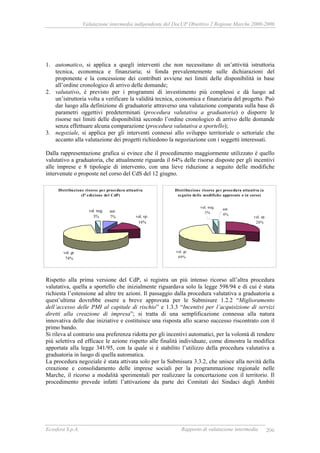 Valutazione intermedia indipendente del DocUP Obiettivo 2 Regione Marche 2000-2006
Ecosfera S.p.A. Rapporto di valutazione intermedia 206
1. automatico, si applica a quegli interventi che non necessitano di un’attività istruttoria
tecnica, economica e finanziaria; si fonda prevalentemente sulle dichiarazioni del
proponente e la concessione dei contributi avviene nei limiti delle disponibilità in base
all’ordine cronologico di arrivo delle domande;
2. valutativo, è previsto per i programmi di investimento più complessi e dà luogo ad
un’istruttoria volta a verificare la validità tecnica, economica e finanziaria del progetto. Può
dar luogo alla definizione di graduatorie attraverso una valutazione comparata sulla base di
parametri oggettivi predeterminati (procedura valutativa a graduatoria) o disporre le
risorse nei limiti delle disponibilità secondo l’ordine cronologico di arrivo delle domande
senza effettuare alcuna comparazione (procedura valutativa a sportello);
3. negoziale, si applica per gli interventi connessi allo sviluppo territoriale o settoriale che
accanto alla valutazione dei progetti richiedono la negoziazione con i soggetti interessati.
Dalla rappresentazione grafica si evince che il procedimento maggiormente utilizzato è quello
valutativo a graduatoria, che attualmente riguarda il 64% delle risorse disposte per gli incentivi
alle imprese e 8 tipologie di intervento, con una lieve riduzione a seguito delle modifiche
intervenute o proposte nel corso del CdS del 12 giugno.
Rispetto alla prima versione del CdP, si registra un più intenso ricorso all’altra procedura
valutativa, quella a sportello che inizialmente riguardava solo la legge 598/94 e di cui è stata
richiesta l’estensione ad altre tre azioni. Il passaggio dalla procedura valutativa a graduatoria a
quest’ultima dovrebbe essere a breve approvata per le Submisure 1.2.2 “Miglioramento
dell’accesso delle PMI al capitale di rischio” e 1.3.3 “Incentivi per l’acquisizione di servizi
diretti alla creazione di impresa”; si tratta di una semplificazione connessa alla natura
innovativa delle due iniziative e costituisce una risposta allo scarso successo riscontrato con il
primo bando.
Si rileva al contrario una preferenza ridotta per gli incentivi automatici, per la volontà di rendere
più selettiva ed efficace le azione rispetto alle finalità individuate, come dimostra la modifica
apportata alla legge 341/95, con la quale si è stabilito l’utilizzo della procedura valutativa a
graduatoria in luogo di quella automatica.
La procedura negoziale è stata attivata solo per la Submisura 3.3.2, che unisce alla novità della
creazione e consolidamento delle imprese sociali per la programmazione regionale nelle
Marche, il ricorso a modalità sperimentali per realizzare la concertazione con il territorio. Il
procedimento prevede infatti l’attivazione da parte dei Comitati dei Sindaci degli Ambiti
Distribuzione risorse per procedura attuativa
(I° edizione del CdP)
aut.
7% val. sp.
16%
val. gr.
74%
val. neg.
3%
Distribuzione risorse per procedura attuativa (a
seguito delle modifiche approvate o in corso)
val. sp.
28%
val. gr.
69%
val. neg.
3%
aut.
0%
 