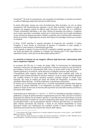 Valutazione intermedia indipendente del DocUP Obiettivo 2 Regione Marche 2000-2006
Ecosfera S.p.A. Rapporto di valutazione intermedia 207
Territoriali156
di tavoli di concertazione, che consentano di individuare le priorità nel territorio
in ordine al fabbisogno degli interventi previsti dalla misura.
In sintesi dall’analisi emerge una certa diversificazione delle procedure, ma con un chiaro
orientamento dell’Amministrazione regionale a favore delle procedure valutative in grado di
garantire una maggiore qualità ed efficacia degli interventi, una scelta che va a modificare
l’assetto inizialmente individuato e che vede l’utilizzo di procedure più selettive e complesse
per le misure agevolative consolidate, mentre per le azioni innovative per la realtà marchigiana
si sono ritenute più adeguate procedure valutative a sportello, dove la portata della valutazione è
diretta ad accertare il raggiungimento da parte dell’impresa del punteggio minimo per accedere
ai contributi.
Il D.lgs. 123/98 individua le seguenti procedure di erogazione dei contributi: il credito
d’imposta, il bonus fiscale, la concessione di garanzia, il contributo in conto capitale, il
contributo in conto interessi, il finanziamento agevolato.
A tale riguardo si registra il ricorso nel DocUP a molteplici modalità agevolative, sebbene con
una decisa prevalenza del contributo in c/capitale che interessa oltre il 70% degli interventi,
superando di molto i valori già elevati della media italiana (46%)157
.
La selettività in funzione di una maggiore efficacia degli interventi: valorizzazione delle
nuove competenze regionali
In occasione del CdS che si è tenuto nel giugno 2002, la Commissione ha esplicitamente
richiamato l’attenzione sull’opportunità di potenziare l’efficacia dei regimi di aiuto del DocUP,
provvedendo a favorire la concentrazione delle risorse su poche azioni al fine di garantire un
impatto significativo sul territorio, anche attraverso un’adeguata selezione degli interventi.
L’accoglimento delle esigenze espresse dalla Commissione trova conferma nella scelta di
adottare esclusivamente procedure di selezione valutative, di qui le recenti modifiche apportate
alle modalità attuative di alcuni strumenti normativi nazionali delegati al Fondo Unico
regionale, allo scopo di renderli più mirati alle finalità del Programma, avvalendosi della
possibilità offerta dal D.lgs. 112/98 di modificarne il regolamento di attuazione.
Si realizza così la valorizzazione delle nuove e crescenti responsabilità acquisite dalle Regioni
in materia di politica industriale, il cui fondamento sta proprio nel potenziale vantaggio di
calibrare le forme di intervento in funzione delle specifiche necessità della struttura economica e
del sistema delle imprese.
In particolare per la Submisura 1.1.1 int. b1) – L. 341/95 si è introdotta la procedura valutativa a
graduatoria, in luogo di quella automatica originariamente prevista. Oltre a favorire le iniziative
progettuali più allineate con gli obiettivi specifici e le priorità trasversali della Misura, la novità
procedurale permette di rimuovere l’eccessiva dispersione delle risorse, una criticità riscontrata
nei precedenti bandi e che ha parzialmente inficiato l’efficacia dell’intervento. La numerosità
delle richieste provenienti dal territorio, a fronte di una limitata disponibilità di risorse
finanziarie limitate con l’attribuzione dei contributi secondo il riparto proquota, ha infatti
determinato percentuali di aiuto inferiori alle richieste dalle imprese.
156
Come previsto dal “Piano regionale per un sistema integrato di interventi e servizi sociali – Anni 2000/2002”
approvato con DA n. 306/2000.
157
Fonte: Relazione sugli interventi di sostegno alle attività economiche e produttive al 2002, Ministero per le
Attività Produttive – Direzione Generale Coordinamento Incentivi alle imprese.
 