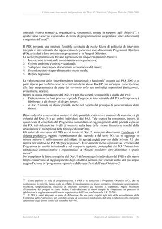 Valutazione intermedia indipendente del DocUP Obiettivo 2 Regione Marche 2000-2006
Ecosfera S.p.A Rapporto di valutazione intermedia 20
attivando risorse normative, organizzative, strumentali, umane in rapporto agli obiettivi11
, e
aperto verso l’esterno, avvalendosi di forme di programmazione cooperativa (interistituzionale)
e negoziata (d’area)12
.
Il PRS presenta una struttura flessibile costituita da poche filiere di politiche di intervento
integrate e intersettoriali che rappresentano le priorità e sono denominate Programmi Obiettivo
(PO), articolati a loro volta in sottoprogrammi e in Progetti Obiettivo.
Le scelte programmatiche trovano espressione in cinque Programmi Operativi:
1. Innovazione istituzionale amministrativa e organizzativa;
2. Sistema ambiente e attività vocazionali;
3. Sviluppo e innovazione dei localismi economico e del lavoro;
4. Sistemi produttivi agro-alimentari e spazio rurale;
5. Welfare regionale.
La valorizzazione delle “interdipendenze istituzionali e funzionali” assunte dal PRS 2000 è in
parte ripresa per la definizione dei contenuti dello stesso DocUP con un’ampia partecipazione
alla fase programmatica da parte del territorio nelle sue molteplici espressioni (istituzionali,
economiche, sociali).
Inoltre la stessa impostazione del DocUP è per due aspetti riconducibile a quella del PRS:
- l’articolazione in Assi prioritari riprende l’approccio intersettoriale del PO nell’esprimere i
fabbisogni e gli obiettivi di diversi settori;
- il DocUP insiste su alcune priorità, anche nel rispetto del principio di concentrazione delle
risorse.
Ricorrendo alla cross-section analysis è stato possibile evidenziare momenti di contatto tra gli
obiettivi del DocUP e gli ambiti individuati dal PRS. Tale tecnica ha consentito, inoltre, di
quantificare il contributo del Programma comunitario al raggiungimento delle priorità espresse
dai PO, individuando tre livelli di intensità sulla base delle risorse finanziarie nonché della
articolazione e molteplicità delle tipologie di interventi.
Gli ambiti di intervento del PRS su cui insiste il DocUP, sono prevalentemente l’ambiente e il
sistema produttivo, oggetto rispettivamente del secondo e del terzo PO, cui si aggiunge in
misura minore il rafforzamento dell’offerta di servizi sociali previsto dalla Misura 3.3 che
rientra nell’ambito del PO “Welfare regionale”. È ovviamente meno significativa l’efficacia del
Programma in ambiti istituzionali e nel comparto agricolo, contemplati dai PO “Innovazione
istituzionale amministrativa e organizzativa” e “Sistemi produttivi agro-alimentari e spazio
rurale”.
Nel complesso le linee strategiche del DocUP riflettono quelle individuate dal PRS e allo stesso
tempo concorrono al raggiungimento degli obiettivi comuni, pur tenendo conto del più ampio
raggio d’azione del programma regionale e delle specificità dell’area Obiettivo 2.
11
Come previsto in sede di programmazione, il PRS e in particolare i Programmi Obiettivo (PO), che ne
costituiscono le priorità, hanno avuto un effetto di trascinamento sul piano normativo, stimolando aggiornamenti,
modifiche, semplificazione, riduzione di strumenti normativi già esistenti e, soprattutto, regole finalizzate
all’attuazione dei progetti in corso. Inoltre, l’individuazione di nuovi compiti ha comportato un processo di
ridefinizione e miglioramento dell’assetto organizzativo dell’Ente, confluito nella L.R. 20/2001.
12
Il PRS è stato adeguato in corso di definizione da una parte rispetto agli esiti della consultazione della
Conferenza delle Autonomie e del Comitato sociale ed economico marchigiani, dall’altra in relazione alle emergenze
determinate dagli eventi sismici del settembre del 1997.
 