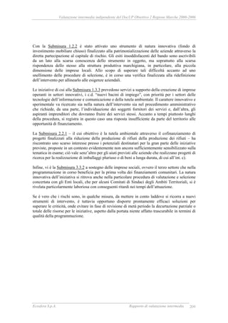 Valutazione intermedia indipendente del DocUP Obiettivo 2 Regione Marche 2000-2006
Ecosfera S.p.A. Rapporto di valutazione intermedia 209
Con la Submisura 1.2.2 è stato attivato uno strumento di natura innovativa (fondo di
investimento mobiliare chiuso) finalizzato alla patrimonializzazione delle aziende attraverso la
diretta partecipazione al capitale di rischio. Gli esiti insoddisfacenti del bando sono ascrivibili
da un lato alla scarsa conoscenza dello strumento in oggetto, ma soprattutto alla scarsa
rispondenza dello stesso alla struttura produttiva marchigiana, in particolare, alla piccola
dimensione delle imprese locali. Allo scopo di superare tali difficoltà accanto ad uno
snellimento delle procedure di selezione, è in corso una verifica finalizzata alla ridefinizione
dell’intervento per allinearlo alle esigenze aziendali.
Le iniziative di cui alla Submisura 1.3.3 prevedono servizi a supporto della creazione di imprese
operanti in settori innovativi, i c.d. “nuovi bacini di impiego”, con priorità per i settori delle
tecnologie dell’informazione e comunicazione e della tutela ambientale. Il carattere innovativo e
sperimentale va ricercato sia nella natura dell’intervento sia nel procedimento amministrativo
che richiede, da una parte, l’individuazione dei soggetti fornitori dei servizi e, dall’altra, gli
aspiranti imprenditori che dovranno fruire dei servizi stessi. Accanto a tempi piuttosto lunghi
della procedura, si registra in questo caso una risposta insufficiente da parte del territorio alle
opportunità di finanziamento.
La Submisura 2.2.1 – il cui obiettivo è la tutela ambientale attraverso il cofinanziamento di
progetti finalizzati alla riduzione della produzione di rifiuti della produzione dei rifiuti – ha
riscontrato uno scarso interesse presso i potenziali destinatari per la gran parte delle iniziative
previste, proposte in un contesto evidentemente non ancora sufficientemente sensibilizzato sulla
tematica in esame; ciò vale senz’altro per gli aiuti previsti alle aziende che realizzano progetti di
ricerca per la realizzazione di imballaggi pluriuso o di beni a lunga durata, di cui all’int. c).
Infine, vi è la Submisura 3.3.2 a sostegno delle imprese sociali, ovvero il terzo settore che nella
programmazione in corso beneficia per la prima volta dei finanziamenti comunitari. La natura
innovativa dell’iniziativa si ritrova anche nella particolare procedura di valutazione e selezione
concertata con gli Enti locali, che per alcuni Comitati di Sindaci degli Ambiti Territoriali, si è
rivelata particolarmente laboriosa con conseguenti ritardi nei tempi dell’attuazione.
Se è vero che i rischi sono, in qualche misura, da mettere in conto laddove si ricorra a nuovi
strumenti di intervento, è tuttavia opportuno disporre prontamente efficaci soluzioni per
superare le criticità, onde evitare in fase di revisione di metà periodo la decurtazione parziale o
totale delle risorse per le iniziative, aspetto dalla portata niente affatto trascurabile in termini di
qualità della programmazione.
 