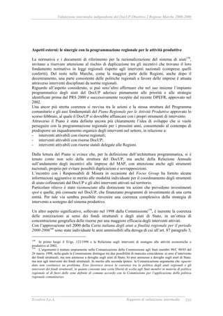 Valutazione intermedia indipendente del DocUP Obiettivo 2 Regione Marche 2000-2006
Ecosfera S.p.A. Rapporto di valutazione intermedia 210
Aspetti esterni: le sinergie con la programmazione regionale per le attività produttive
La normativa e i documenti di riferimento per la razionalizzazione del sistema di aiuti158
,
invitano a riservare attenzione al rischio di duplicazione tra gli incentivi che trovano il loro
fondamento normativo in leggi regionali rispetto agli interventi nazionali (comprese quelli
conferiti). Del resto nelle Marche, come la maggior parte delle Regioni, anche dopo il
decentramento, una parte consistente delle politiche regionali a favore delle imprese è attuata
attraverso interventi disciplinati da norme regionali.
Riguardo all’aspetto considerato, si può senz’altro affermare che nel suo insieme l’impianto
programmatico degli aiuti del DocUP aderisce pienamente alle priorità e alle strategie
identificate prima dal PRS 2000 e successivamente recepite dal recente DPEFR, approvato nel
2002.
Una ancor più stretta coerenza si ravvisa tra le azioni e la stessa struttura del Programma
comunitario e gli assi fondamentali del Piano Regionale per le Attività Produttive approvato lo
scorso febbraio, al quale il DocUP si dovrebbe affiancare con i propri strumenti di intervento.
Attraverso il Piano è stata definita ancora più chiaramente l’idea di sviluppo che si vuole
perseguire con la programmazione regionale per i prossimi anni, consentendo al contempo di
predisporre un inquadramento organico degli interventi nel settore, in relazione a:
- interventi attivabili con risorse regionali;
- interventi attivabili con risorse DocUP;
- interventi attivabili con risorse statali delegate alle Regioni.
Dalla lettura del Piano si evince che, per la definizione dell’architettura programmatica, si è
tenuto conto non solo della struttura del DocUP, ma anche della Relazione Annuale
sull’andamento degli incentivi alle imprese del MAP, con attenzione anche agli strumenti
nazionali, proprio per evitare possibili duplicazioni e sovrapposizioni.
L’incontro con i Responsabili di Misura in occasione del Focus Group ha fornito alcune
informazioni aggiuntive in merito alle modalità individuate per il coordinamento degli strumenti
di aiuto cofinanziati dal DocUP e gli altri interventi attivati sul territorio.
Particolare rilievo è stato riconosciuto alla distinzione tra azioni che prevedono investimenti
spot e quelle, più consuete nel DocUP, che finanziano programmi di investimento di una certa
entità. Per tale via sembra possibile rinvenire una coerenza complessiva della strategia di
intervento a sostegno del sistema produttivo.
Un altro aspetto significativo, sollevato nel 1998 dalla Commissione159
, è inerente la coerenza
delle zonizzazioni ai sensi dei fondi strutturali e degli aiuti di Stato, in un’ottica di
concentrazione geografica delle risorse per una maggiore efficacia degli interventi attivati.
Con l’approvazione nel 2000 della Carta italiana degli aiuti a finalità regionale per il periodo
2000-2006160
sono state individuate le aree ammissibili alla deroga di cui all’art. 87 paragrafo 3,
158
In primo luogo il D.lgs. 123/1998 e la Relazione sugli interventi di sostegno alle attività economiche e
produttive al 2002.
159
L’argomento è trattato ampiamente nella Comunicazione della Commissione agli Stati membri 98/C 90/03 del
26 marzo 1998, nella quale la Commissione distingue tra due possibilità di mancata coincidenza: a) aree d’intervento
dei fondi strutturali, ma non ammesse a deroghe sugli aiuti di Stato; b) aree ammesse a deroghe sugli aiuti di Stato,
ma non agli interventi dei fondi strutturali. In merito alla seconda ipotesi la Comunicazione argomenta che «questo
dato non costituisce un problema. Esso favorisce invece la coerenza tra la politica degli aiuti regionali e gli
interventi dei fondi strutturali, in quanto consente una certa libertà di scelta agli Stati membri in materia di politica
regionale al di fuori delle zone definite di comune accordo con la Commissione per l’applicazione della politica
regionale comunitaria»
 