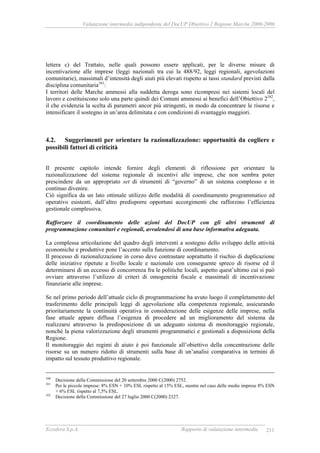 Valutazione intermedia indipendente del DocUP Obiettivo 2 Regione Marche 2000-2006
Ecosfera S.p.A. Rapporto di valutazione intermedia 211
lettera c) del Trattato, nelle quali possono essere applicati, per le diverse misure di
incentivazione alle imprese (leggi nazionali tra cui la 488/92, leggi regionali, agevolazioni
comunitarie), massimali d’intensità degli aiuti più elevati rispetto ai tassi standard previsti dalla
disciplina comunitaria161
:
I territori delle Marche ammessi alla suddetta deroga sono ricompresi nei sistemi locali del
lavoro e costituiscono solo una parte quindi dei Comuni ammessi ai benefici dell’Obiettivo 2162
,
il che evidenzia la scelta di parametri ancor più stringenti, in modo da concentrare le risorse e
intensificare il sostegno in un’area delimitata e con condizioni di svantaggio maggiori.
4.2. Suggerimenti per orientare la razionalizzazione: opportunità da cogliere e
possibili fattori di criticità
Il presente capitolo intende fornire degli elementi di riflessione per orientare la
razionalizzazione del sistema regionale di incentivi alle imprese, che non sembra poter
prescindere da un appropriato set di strumenti di “governo” di un sistema complesso e in
continuo divenire.
Ciò significa da un lato ottimale utilizzo delle modalità di coordinamento programmatico ed
operativo esistenti, dall’altro predisporre opportuni accorgimenti che rafforzino l’efficienza
gestionale complessiva.
Rafforzare il coordinamento delle azioni del DocUP con gli altri strumenti di
programmazione comunitari e regionali, avvalendosi di una base informativa adeguata.
La complessa articolazione del quadro degli interventi a sostegno dello sviluppo delle attività
economiche e produttive pone l’accento sulla funzione di coordinamento.
Il processo di razionalizzazione in corso deve contrastare soprattutto il rischio di duplicazione
delle iniziative ripetute a livello locale e nazionale con conseguente spreco di risorse ed il
determinarsi di un eccesso di concorrenza fra le politiche locali, aspetto quest’ultimo cui si può
ovviare attraverso l’utilizzo di criteri di omogeneità fiscale e massimali di incentivazione
finanziarie alle imprese.
Se nel primo periodo dell’attuale ciclo di programmazione ha avuto luogo il completamento del
trasferimento delle principali leggi di agevolazione alla competenza regionale, assicurando
prioritariamente la continuità operativa in considerazione delle esigenze delle imprese, nella
fase attuale appare diffusa l’esigenza di procedere ad un miglioramento del sistema da
realizzarsi attraverso la predisposizione di un adeguato sistema di monitoraggio regionale,
nonché la piena valorizzazione degli strumenti programmatici e gestionali a disposizione della
Regione.
Il monitoraggio dei regimi di aiuto è poi funzionale all’obiettivo della concentrazione delle
risorse su un numero ridotto di strumenti sulla base di un’analisi comparativa in termini di
impatto sul tessuto produttivo regionale.
160
Decisione della Commissione del 20 settembre 2000 C(2000) 2752.
161
Per le piccole imprese: 8% ESN + 10% ESL rispetto al 15% ESL, mentre nel caso delle medie imprese 8% ESN
+ 6% ESL rispetto al 7,5% ESL.
162
Decisione della Commissione del 27 luglio 2000 C(2000) 2327.
 