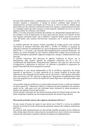 Valutazione intermedia indipendente del DocUP Obiettivo 2 Regione Marche 2000-2006
Ecosfera S.p.A. Rapporto di valutazione intermedia 212
Sul tema della pianificazione e coordinamento tra le azioni del DocUP e tra queste e le altre
iniziative regionali e comunitarie, si attende un positivo contributo dagli strumenti di
programmazione, arricchiti recentemente con il Piano per le Attività Produttive, sebbene anche
quest’ultimo non dia sufficiente visibilità alle relazioni di sinergia e complementarietà attivabili
tra i molteplici regimi agevolativi esistenti a livello regionale, soprattutto nei casi in cui questi
appaiono similari nei contenuti e nelle finalità.
Infatti, si è rivelato essenziale il momento del confronto con i Responsabili regionali dell’Asse 1
per escludere i rischi di duplicazione tra alcuni degli interventi attivati con il DocUP ed altri
aiuti regionali concernenti regimi volti a soddisfare i medesimi obiettivi, pericoli ravvisati nel
corso dell’analisi sulla coerenza dell’intervento comunitario con il contesto programmatico
regionale.
Le modalità gestionali che possono rivelarsi suscettibile di sviluppi positivi sono racchiuse
nell’insieme di strumenti individuati dalla DGR n. 43/2003. La Delibera in questione ha
rafforzato la funzione di coordinamento tra i diversi programmi comunitari in capo all’AdG del
DocUP Ob. 2, e tra questi e gli strumenti della programmazione economico-finanziaria e di
bilancio, per evitare di perdere di vista l’obiettivo globale dello sviluppo socio-economico del
territorio marchigiano, garantendo l’opportuna integrazione, sinergia e complementarietà tra gli
interventi.
Si richiama l’attenzione sulla previsione di apposite Conferenze di Servizi, con la
partecipazione delle strutture regionali dei programmi cofinanziati dai FS e con il
coordinamento del Dipartimento “Programmazione e Bilancio”, allo scopo fra l’altro di evitare
sovrapposizioni e duplicazioni di interventi e di rafforzare la possibilità di integrazione tra
progetti finanziabili dai diversi programmi comunitari.
Precondizione in certa misura indispensabile ai fini di un’efficace regolazione del sistema
regionale di agevolazioni è la piena operatività di un sistema completo di raccolta delle
informazioni, che comprenda tutti gli incentivi attivati sul territorio. A tale riguardo, nell’ambito
della convenzione con l’IPI è previsto il supporto per l’integrazione ed implementazione della
banca dati anagrafica per la verifica del rispetto del cumulo degli aiuti e del rispetto della soglia
“de minimis”.
Una possibile strada percorribile per un riordino degli strumenti di aiuto, è quella già intrapresa
da alcune regioni Ob. 1 (Basilicata, Calabria e Campania) che hanno predisposto una normativa
quadro ad hoc, nella quale sono stati individuati alcuni riferimenti di ordine procedurale e
attuativo che regolano l’accesso agli incentivi.
Occorre peraltro evidenziare che una riforma di questa portata ha richiesto tempi non brevi che
hanno comportato in qualche caso una temporanea paralisi del sistema di agevolazioni.
Diseconomie gestionali connesse alla complessa articolazione dell’Asse 1
Da una visione d’insieme dei regimi di aiuti attivati con il DocUP, si ravvisa un probabile
elemento di criticità nel rischio di diseconomie gestionali connesse alla complessa articolazione
dell’Asse 1.
In occasione della riprogrammazione di metà periodo potrebbe procedersi ad una ridefizione
della struttura degli interventi, anche attraverso accorpamenti tra azioni similari la cui autonoma
esistenza allo stato attuale si giustifica sulla base di esigenze di complementarietà.
 