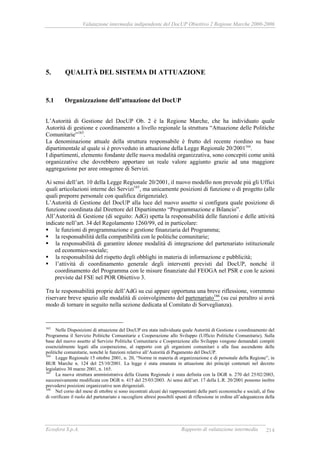 Valutazione intermedia indipendente del DocUP Obiettivo 2 Regione Marche 2000-2006
Ecosfera S.p.A. Rapporto di valutazione intermedia 214
5. QUALITÀ DEL SISTEMA DI ATTUAZIONE
5.1 Organizzazione dell’attuazione del DocUP
L’Autorità di Gestione del DocUP Ob. 2 è la Regione Marche, che ha individuato quale
Autorità di gestione e coordinamento a livello regionale la struttura “Attuazione delle Politiche
Comunitarie”163
.
La denominazione attuale della struttura responsabile è frutto del recente riordino su base
dipartimentale al quale si è provveduto in attuazione della Legge Regionale 20/2001164
.
I dipartimenti, elemento fondante delle nuova modalità organizzativa, sono concepiti come unità
organizzative che dovrebbero apportare un reale valore aggiunto grazie ad una maggiore
aggregazione per aree omogenee di Servizi.
Ai sensi dell’art. 10 della Legge Regionale 20/2001, il nuovo modello non prevede più gli Uffici
quali articolazioni interne dei Servizi165
, ma unicamente posizioni di funzione o di progetto (alle
quali preporre personale con qualifica dirigenziale).
L’Autorità di Gestione del DocUP alla luce del nuovo assetto si configura quale posizione di
funzione coordinata dal Direttore del Dipartimento “Programmazione e Bilancio”.
All’Autorità di Gestione (di seguito: AdG) spetta la responsabilità delle funzioni e delle attività
indicate nell’art. 34 del Regolamento 1260/99, ed in particolare:
le funzioni di programmazione e gestione finanziaria del Programma;
la responsabilità della compatibilità con le politiche comunitarie;
la responsabilità di garantire idonee modalità di integrazione del partenariato istituzionale
ed economico-sociale;
la responsabilità del rispetto degli obblighi in materia di informazione e pubblicità;
l’attività di coordinamento generale degli interventi previsti dal DocUP, nonché il
coordinamento del Programma con le misure finanziate dal FEOGA nel PSR e con le azioni
previste dal FSE nel POR Obiettivo 3.
Tra le responsabilità proprie dell’AdG su cui appare opportuna una breve riflessione, vorremmo
riservare breve spazio alle modalità di coinvolgimento del partenariato166
(su cui peraltro si avrà
modo di tornare in seguito nella sezione dedicata al Comitato di Sorveglianza).
163
Nelle Disposizioni di attuazione del DocUP era stata individuata quale Autorità di Gestione e coordinamento del
Programma il Servizio Politiche Comunitarie e Cooperazione allo Sviluppo (Ufficio Politiche Comunitarie). Sulla
base del nuovo assetto al Servizio Politiche Comunitarie e Cooperazione allo Sviluppo vengono demandati compiti
essenzialmente legati alla cooperazione, al rapporto con gli organismi comunitari e alla fase ascendente delle
politiche comunitarie, nonché le funzioni relative all’Autorità di Pagamento del DocUP.
164
Legge Regionale 15 ottobre 2001, n. 20, “Norme in materia di organizzazione e di personale della Regione”, in
BUR Marche n. 124 del 25/10/2001. La legge è stata emanata in attuazione dei principi contenuti nel decreto
legislativo 30 marzo 2001, n. 165.
165
La nuova struttura amministrativa della Giunta Regionale è stata definita con la DGR n. 270 del 25/02/2003,
successivamente modificata con DGR n. 415 del 25/03/2003. Ai sensi dell’art. 17 della L.R. 20/2001 possono inoltre
prevedersi posizioni organizzative non dirigenziali.
166
Nel corso del mese di ottobre si sono incontrati alcuni dei rappresentanti delle parti economiche e sociali, al fine
di verificare il ruolo del partenariato e raccogliere altresì possibili spunti di riflessione in ordine all’adeguatezza della
 