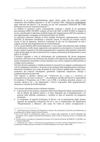 Valutazione intermedia indipendente del DocUP Obiettivo 2 Regione Marche 2000-2006
Ecosfera S.p.A. Rapporto di valutazione intermedia 216
Meritevole di un breve approfondimento appare altresì, anche alla luce della recente
emanazione della Delibera regionale n. 43 del 14 gennaio 2003, l’attività di coordinamento
degli interventi del DocUP e di raccordo con gli altri programmi cofinanziati dai Fondi
Strutturali riservata all’Autorità di Gestione170
.
La delibera in questione ricalca sostanzialmente contenuti e finalità di un precedente
provvedimento (DGR 350/2002), emanato all’inizio del 2002; la DGR 43/2003 ne dispone la
revoca, introducendo le opportune modifiche legate alla riorganizzazione dell’Ente regionale su
base dipartimentale, conseguenti all’emanazione della L.R. 20/2001.
La particolare attenzione dedicata al tema risponde all’esigenza, opportunamente avvertita
dall’AdG, di individuare metodologie e soluzioni comuni, in relazioni ad eventuali criticità
insorte in fase di attuazione, attraverso l’istituzione di una rete di collegamento tra tutti i
soggetti coinvolti nella programmazione dei Fondi Strutturali.
Con la recente Delibera della Giunta Regionale si è provveduto alla definizione delle modalità
di coordinamento e delle misure organizzative per garantire la concertazione e il raccordo delle
diverse strutture regionali ai fini della programmazione e attuazione delle politiche comunitarie
e della notifica degli atti alla Commissione UE in seguito all'istituzione dei Dipartimenti ai sensi
della L.R. 20/2001.
L’iniziativa regionale è volta al rafforzamento del coordinamento dei diversi programmi
comunitari, sulla base di una riflessione che identifica nell’impostazione della programmazione
basata su programmi monofondo il rischio di perdere una visione complessiva delle politiche di
sviluppo socio-economico.
Nel testo del provvedimento si sottolinea pertanto la necessità di un maggior coordinamento tra
i diversi programmi comunitari, e di questi con gli strumenti della programmazione economico-
finanziaria e di bilancio, per evitare di perdere di vista l’obiettivo globale dello sviluppo socio-
economico del territorio marchigiano, garantendo l’opportuna integrazione, sinergia e
complementarità tra gli interventi.
Tale esigenza è, peraltro, espressa nel “Vademecum per i piani e i documenti di
programmazione dei fondi strutturali”171
, che attribuisce all’AdG del DocUP la responsabilità
di coordinare il Programma con il FSE e con il PSR, e di definire procedure comuni e un
raccordo operativo tra i vari Dipartimenti e Servizi responsabili della programmazione,
attuazione e controllo dei Fondi Strutturali.
Tra le misure individuate nel provvedimento rientrano:
• la previsione di una sessione comunitaria della Giunta Regionale indetta semestralmente, al
fine di definire gli indirizzi politici e le linee strategiche per la programmazione e la
gestione delle politiche comunitarie e verificare lo stato di attuazione dei programmi
comunitari;
• lo svolgimento di apposite Conferenze di Servizi, con la partecipazione delle strutture
regionali dei programmi cofinanziati dai FS e con il coordinamento del Dipartimento
“Programmazione e Bilancio”, allo scopo fra l’altro di evitare sovrapposizioni e
170
Nelle Disposizioni di attuazione del Programma si chiarisce che, nella pratica, la funzione di coordinamento va
considerata sotto un duplice aspetto, interno ed esterno:
per ciò che attiene al coordinamento interno, essa si traduce nello svolgimento di riunioni periodiche che
coinvolgono oltre ai soggetti responsabili dell’attuazione, anche l’Unità di Assistenza tecnica e il Valutatore del
DocUP;
a livello esterno, essa implica lo svolgimento di incontri con le Autorità di Gestione del POR Ob. 3 e del PSR e con
l’Autorità Ambientale.
171
Vademecum per i Piani e i documenti di programmazione dei fondi strutturali, Documento di lavoro n. 1,
Commissione Europea, Direzione Generale XVI, Politica Regionale e di coesione, ottobre 2000.
 