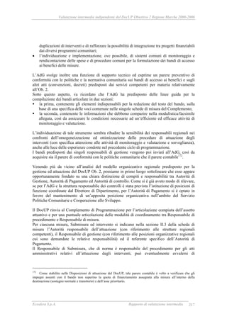 Valutazione intermedia indipendente del DocUP Obiettivo 2 Regione Marche 2000-2006
Ecosfera S.p.A. Rapporto di valutazione intermedia 217
duplicazioni di interventi e di rafforzare la possibilità di integrazione tra progetti finanziabili
dai diversi programmi comunitari;
• l’individuazione e implementazione, ove possibile, di sistemi comuni di monitoraggio e
rendicontazione delle spese e di procedure comuni per la formulazione dei bandi di accesso
ai benefici delle misure.
L’AdG svolge inoltre una funzione di supporto tecnico ed esprime un parere preventivo di
conformità con le politiche e la normativa comunitaria sui bandi di accesso ai benefici e sugli
altri atti (convenzioni, decreti) predisposti dai servizi competenti per materia relativamente
all’Ob. 2.
Sotto questo aspetto, va ricordato che l’AdG ha predisposto delle linee guida per la
compilazione dei bandi articolate in due sezioni:
la prima, contenente gli elementi indispensabili per la redazione del testo del bando, sulla
base di una specifica delle voci contenute nelle singole schede di misura del Complemento;
la seconda, contenente le informazioni che debbono comparire nella modulistica/facsimile
allegata, così da assicurare le condizioni necessarie ad un’efficiente ed efficace attività di
monitoraggio e valutazione.
L’individuazione di tale strumento sembra ribadire la sensibilità dei responsabili regionali nei
confronti dell’omogeneizzazione ed ottimizzazione delle procedure di attuazione degli
interventi (con specifica attenzione alle attività di monitoraggio e valutazione e sorveglianza),
anche alle luce delle esperienze condotte nel precedente ciclo di programmazione.
I bandi predisposti dai singoli responsabili di gestione vengono poi inviati all’AdG, così da
acquisire sia il parere di conformità con le politiche comunitarie che il parere contabile172
.
Venendo più da vicino all’analisi del modello organizzativo regionale predisposto per la
gestione ed attuazione del DocUP Ob. 2, possiamo in primo luogo sottolineare che esso appare
opportunamente fondato su una chiara distinzione di compiti e responsabilità tra Autorità di
Gestione, Autorità di Pagamento ed Autorità di controllo. Come si è già avuto modo di rilevare,
se per l’AdG e la struttura responsabile dei controlli è stata prevista l’istituzione di posizioni di
funzione coordinate dal Direttore di Dipartimento, per l’Autorità di Pagamento si è optato in
favore del mantenimento di un’apposita posizione organizzativa nell’ambito del Servizio
Politiche Comunitarie e Cooperazione allo Sviluppo.
Il DocUP rinvia al Complemento di Programmazione per l’articolazione compiuta dell’assetto
attuativo e per una puntuale articolazione delle modalità di coordinamento tra Responsabile di
procedimento e Responsabile di misura.
Per ciascuna misura, Submisura ed intervento si indicano nella sezione II.3 della scheda di
misura l’Autorità responsabile dell’attuazione (con riferimento alle strutture regionali
competenti), il Responsabile di gestione (con riferimento alle posizioni organizzative regionali
cui sono demandate le relative responsabilità) ed il referente specifico dell’Autorità di
Pagamento.
Il Responsabile di Submisura, che di norma è responsabile del procedimento per gli atti
amministrativi relativi all’attuazione degli interventi, può eventualmente avvalersi di
172
Come stabilito nelle Disposizioni di attuazione del DocUP, tale parere contabile è volto a verificare che gli
impegni assunti con il bando non superino la quota di finanziamento assegnata alla misura all’interno della
destinazione (sostegno normale e transitorio) e dell’asse prioritario.
 