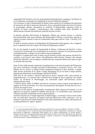 Valutazione intermedia indipendente del DocUP Obiettivo 2 Regione Marche 2000-2006
Ecosfera S.p.A. Rapporto di valutazione intermedia 218
responsabili dell’istruttoria, nel caso di procedimenti particolarmente complessi o nell’ipotesi in
cui la Submisura comprenda una molteplicità di azioni di differente tipologia173
.
Tra le funzioni in capo al Responsabile di Misura rientra quella di sovrintendere alle operazioni
di immissione dei dati di attuazione finanziaria, fisica e procedurale degli interventi nel sistema
di monitoraggio adottato, attestandone la veridicità; al Responsabile competono inoltre le
verifiche di natura contabile e amministrativa sulla veridicità delle spese dichiarate ed
effettivamente sostenute dai beneficiari (controllo di primo livello).
Il referente specifico dell’Autorità di Pagamento effettua, per ciascuna misura, il controllo
dell’ammissibilità delle spese dichiarate dai Responsabili di Misura, in particolare riguardo al
rispetto di quanto richiesto in tema di certificazione delle spese dall’art. 9 par. 2 del Reg. (CE)
438/2001.
Si tratta di struttura separata ed indipendente dal Responsabile della gestione, che si rapporta,
per lo svolgimento dei suoi compiti, all’Autorità di Pagamento centrale174
.
Per ciò che riguarda il quadro dei Responsabili di Misura e Submisura del DocUP, si rileva
l’esistenza di un personale con un patrimonio di conoscenze, formatosi sin dal passato periodo
di programmazione, e dunque con un solido background gestionale.
In negativo, si segnala però come in taluni casi gli incarichi connessi alla gestione del DocUP si
sommino a già gravosi oneri relativi all’espletamento delle funzioni connesse alla normale
attività dei funzionari, con un organico a disposizione per la gestione della misura spesso esiguo
in relazione alle necessità.
Punto di forza della struttura organizzativa predisposta per assicurare la gestione del Programma
può essere considerato il Gruppo regionale di Monitoraggio e Assistenza Tecnica, che è stato
definito nel suo assetto: la struttura risulta attualmente composta di dieci elementi, a seguito
della recente assunzione di tre figure a tempo determinato (di cui un’unità a tempo parziale,
dedicata prevalentemente al monitoraggio del DocUP SFOP).
Sulla base di una comune e positiva esperienza di lavoro, maturata nello scorso periodo di
programmazione, si è cercato di dare continuità ad un Gruppo di lavoro regionale con compiti
relativi sia all’attività di Monitoraggio, sia concernenti aspetti dell’Assistenza tecnica
tradizionalmente intesa.
L’AdG ha deciso infatti di affidare all’Unità di Assistenza tecnica compiti essenzialmente di
supporto al livello territoriale, sia in fase di presentazione dei progetti sia nella fase di avvio e
gestione dei progetti stessi.
Si ravvisa in tale opzione un’apprezzabile considerazione delle esigenze del territorio, con un
approccio che presenta caratteri di indubbia innovatività, e di cui potrebbe essere interessante
valutare la possibile trasferibilità in altri contesti regionali.
Il profilo prescelto per il Gruppo Regionale di Monitoraggio e Assistenza Tecnica rivela d’altro
lato una particolare attenzione all’esigenza dell’internalizzazione delle conoscenze, così da
orientare l’esperienza dei Fondi Strutturali ai fini della sedimentazione e della valorizzazione di
un utile patrimonio di “saperi” operativi.
173
La nomina dei Responsabili di Misura e Submisura del DocUP è avvenuta con DPGR n. 205 dell’11/12/2001.
174
In alcuni limitati casi al livello più basso dell’articolazione interna l’indipendenza funzionale tra referente
dell’Autorità di Pagamento e responsabile della gestione non si realizza (segnatamente, ciò accade quando il
Dirigente del Servizio è responsabile della gestione della misura). Peraltro, come è stato chiarito nel corso del primo
Comitato di Sorveglianza, i Regolamenti comunitari si limitano a prescrivere la necessità dell’indipendenza tra
Autorità di Gestione e Autorità di Pagamento Centrale.
 