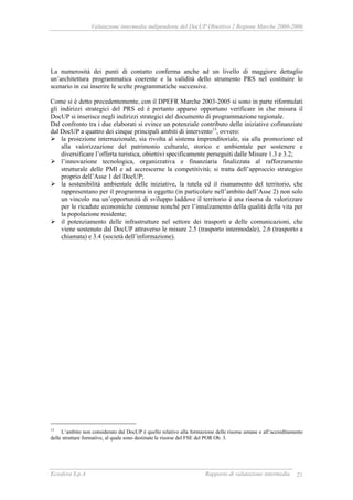 Valutazione intermedia indipendente del DocUP Obiettivo 2 Regione Marche 2000-2006
Ecosfera S.p.A Rapporto di valutazione intermedia 21
La numerosità dei punti di contatto conferma anche ad un livello di maggiore dettaglio
un’architettura programmatica coerente e la validità dello strumento PRS nel costituire lo
scenario in cui inserire le scelte programmatiche successive.
Come si è detto precedentemente, con il DPEFR Marche 2003-2005 si sono in parte riformulati
gli indirizzi strategici del PRS ed è pertanto apparso opportuno verificare in che misura il
DocUP si inserisce negli indirizzi strategici del documento di programmazione regionale.
Dal confronto tra i due elaborati si evince un potenziale contributo delle iniziative cofinanziate
dal DocUP a quattro dei cinque principali ambiti di intervento13
, ovvero:
la proiezione internazionale, sia rivolta al sistema imprenditoriale, sia alla promozione ed
alla valorizzazione del patrimonio culturale, storico e ambientale per sostenere e
diversificare l’offerta turistica, obiettivi specificamente perseguiti dalle Misure 1.3 e 3.2;
l’innovazione tecnologica, organizzativa e finanziaria finalizzata al rafforzamento
strutturale delle PMI e ad accrescerne la competitività; si tratta dell’approccio strategico
proprio dell’Asse 1 del DocUP;
la sostenibilità ambientale delle iniziative, la tutela ed il risanamento del territorio, che
rappresentano per il programma in oggetto (in particolare nell’ambito dell’Asse 2) non solo
un vincolo ma un’opportunità di sviluppo laddove il territorio è una risorsa da valorizzare
per le ricadute economiche connesse nonché per l’innalzamento della qualità della vita per
la popolazione residente;
il potenziamento delle infrastrutture nel settore dei trasporti e delle comunicazioni, che
viene sostenuto dal DocUP attraverso le misure 2.5 (trasporto intermodale), 2.6 (trasporto a
chiamata) e 3.4 (società dell’informazione).
13
L’ambito non considerato dal DocUP è quello relativo alla formazione delle risorse umane e all’accreditamento
delle strutture formative, al quale sono destinate le risorse del FSE del POR Ob. 3.
 