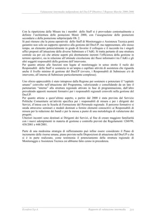 Valutazione intermedia indipendente del DocUP Obiettivo 2 Regione Marche 2000-2006
Ecosfera S.p.A. Rapporto di valutazione intermedia 219
Con la ripartizione delle Misure tra i membri dello Staff si è provveduto contestualmente a
definire l’architettura delle postazioni Monit 2000, con l’assegnazione delle postazioni
secondarie e della postazione subprincipale Ob. 2.
Si può ritenere che la piena operatività dello Staff di Monitoraggio e Assistenza Tecnica potrà
garantire non solo un supporto operativo alla gestione del DocUP, ma rappresentare, allo stesso
tempo, un elemento potenzialmente in grado di favorire il colloquio e il raccordo tra i singoli
uffici preposti all’attuazione delle diverse Submisure e l’AdG. Si tratta pertanto di una struttura
centrale sia per ciò che attiene aspetti più direttamente inerenti l’efficienza della gestione in
termini operativi, sia in relazione all’ottimale circolazione dei flussi informativi tra l’AdG e gli
altri soggetti responsabili della gestione dell’intervento.
Per quanto attiene alle funzioni non legate al monitoraggio in senso stretto il ruolo dei
Responsabili dello Staff si sostanzia in un’ampia e capillare attività di assistenza che riguarda
anche il livello minimo di gestione del DocUP (ovvero, i Responsabili di Submisure e/o di
intervento, all’interno di Submisure particolarmente complesse).
Uno sforzo apprezzabile è stato intrapreso dalla Regione per sostenere e potenziare il “capitale
umano” coinvolto nell’attuazione del Programma, valorizzando e consolidando da un lato il
partenariato “interno” alla struttura regionale attivato in fase di programmazione, dall’altro
prevedendo appositi momenti formativi per i responsabili regionali coinvolti nella gestione del
DocUP.
Per quanto attiene a quest’ultimo aspetto, a partire dal 2000 è stata prevista dal Servizio
Politiche Comunitarie un’attività specifica per i responsabili di misura e per i dirigenti dei
Servizi, d’intesa con la Scuola di Formazione del Personale regionale. Il percorso formativo si
snoda attraverso seminari e moduli destinati a fornire elementi conoscitivi ai Responsabili di
misura per la redazione dei bandi e per la messa a punto di una metodologia di valutazione dei
progetti.
Ulteriori incontri sono destinati ai Dirigenti dei Servizi, al fine di creare maggiore familiarità
con i nuovi adempimenti in materia di gestione e controllo previsti dai Regolamenti 1260/99,
438/2001 e 448/2001.
Parte di una medesima strategia di rafforzamento può infine essere considerato il Piano di
incremento delle risorse umane, piano previsto nelle Disposizioni di attuazione del DocUP e che
si è in parte realizzato, come testimonia il potenziamento della struttura regionale di
Monitoraggio e Assistenza Tecnica cui abbiamo fatto cenno in precedenza.
 