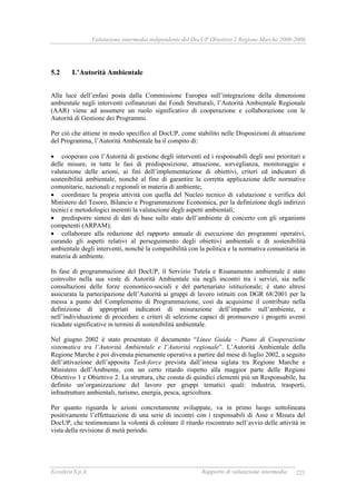 Valutazione intermedia indipendente del DocUP Obiettivo 2 Regione Marche 2000-2006
Ecosfera S.p.A. Rapporto di valutazione intermedia 221
5.2 L’Autorità Ambientale
Alla luce dell’enfasi posta dalla Commissione Europea sull’integrazione della dimensione
ambientale negli interventi cofinanziati dai Fondi Strutturali, l’Autorità Ambientale Regionale
(AAR) viene ad assumere un ruolo significativo di cooperazione e collaborazione con le
Autorità di Gestione dei Programmi.
Per ciò che attiene in modo specifico al DocUP, come stabilito nelle Disposizioni di attuazione
del Programma, l’Autorità Ambientale ha il compito di:
• cooperare con l’Autorità di gestione degli interventi ed i responsabili degli assi prioritari e
delle misure, in tutte le fasi di predisposizione, attuazione, sorveglianza, monitoraggio e
valutazione delle azioni, ai fini dell’implementazione di obiettivi, criteri ed indicatori di
sostenibilità ambientale, nonché al fine di garantire la corretta applicazione delle normative
comunitarie, nazionali e regionali in materia di ambiente;
• coordinare la propria attività con quella del Nucleo tecnico di valutazione e verifica del
Ministero del Tesoro, Bilancio e Programmazione Economica, per la definizione degli indirizzi
tecnici e metodologici inerenti la valutazione degli aspetti ambientali;
• predisporre sintesi di dati di base sullo stato dell’ambiente di concerto con gli organismi
competenti (ARPAM);
• collaborare alla redazione del rapporto annuale di esecuzione dei programmi operativi,
curando gli aspetti relativi al perseguimento degli obiettivi ambientali e di sostenibilità
ambientale degli interventi, nonché la compatibilità con la politica e la normativa comunitaria in
materia di ambiente.
In fase di programmazione del DocUP, il Servizio Tutela e Risanamento ambientale è stato
coinvolto nella sua veste di Autorità Ambientale sia negli incontri tra i servizi, sia nelle
consultazioni delle forze economico-sociali e del partenariato istituzionale; è stato altresì
assicurata la partecipazione dell’Autorità ai gruppi di lavoro istituiti con DGR 68/2001 per la
messa a punto del Complemento di Programmazione, così da acquisirne il contributo nella
definizione di appropriati indicatori di misurazione dell’impatto sull’ambiente, e
nell’individuazione di procedure e criteri di selezione capaci di promuovere i progetti aventi
ricadute significative in termini di sostenibilità ambientale.
Nel giugno 2002 è stato presentato il documento “Linee Guida – Piano di Cooperazione
sistematica tra l’Autorità Ambientale e l’Autorità regionale”. L’Autorità Ambientale della
Regione Marche è poi divenuta pienamente operativa a partire dal mese di luglio 2002, a seguito
dell’attivazione dell’apposita Task-force prevista dall’intesa siglata tra Regione Marche e
Ministero dell’Ambiente, con un certo ritardo rispetto alla maggior parte delle Regioni
Obiettivo 1 e Obiettivo 2. La struttura, che consta di quindici elementi più un Responsabile, ha
definito un’organizzazione del lavoro per gruppi tematici quali: industria, trasporti,
infrastrutture ambientali, turismo, energia, pesca, agricoltura.
Per quanto riguarda le azioni concretamente sviluppate, va in primo luogo sottolineata
positivamente l’effettuazione di una serie di incontri con i responsabili di Asse e Misura del
DocUP, che testimoniano la volontà di colmare il ritardo riscontrato nell’avvio delle attività in
vista della revisione di metà periodo.
 