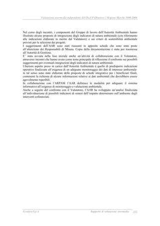 Valutazione intermedia indipendente del DocUP Obiettivo 2 Regione Marche 2000-2006
Ecosfera S.p.A. Rapporto di valutazione intermedia 222
Nel corso degli incontri, i componenti del Gruppo di lavoro dell’Autorità Ambientale hanno
illustrato alcune proposte di integrazione degli indicatori di natura ambientale (con riferimento
alle indicazioni elaborate in merito dal Valutatore) e sui criteri di sostenibilità ambientale
previsti per la selezione dei progetti.
I suggerimenti dell’AAR sono stati riassunti in apposite schede che sono state poste
all’attenzione dei Responsabili di Misura. Copia della documentazione è stata poi trasmessa
all’Autorità di Gestione.
E’ stata avviata nella fase iniziale anche un’attività di collaborazione con il Valutatore,
attraverso incontri che hanno avuto come tema principale di riflessione il confronto sui possibili
suggerimenti per eventuali integrazioni degli indicatori di natura ambientale.
Ulteriore aspetto preso in carico dall’Autorità Ambientale è quello di predisporre indicazioni
operative finalizzate all’esigenza di un adeguato monitoraggio dei dati di interesse ambientale:
in tal senso sono state elaborate delle proposte di schede integrative per i beneficiari finali,
contenenti la richiesta di alcune informazioni relative ai dati ambientali che dovrebbero essere
agevolmente reperibili.
In collaborazione con l’ARPAM l’AAR definisce le modalità per adeguare il sistema
informativo all’esigenze di monitoraggio e valutazione ambientale.
Anche a seguito del confronto con il Valutatore, l’AAR ha sviluppato un’analisi finalizzata
all’individuazione di possibili indicatori di sintesi dell’impatto determinato sull’ambiente dagli
interventi cofinanziati.
 