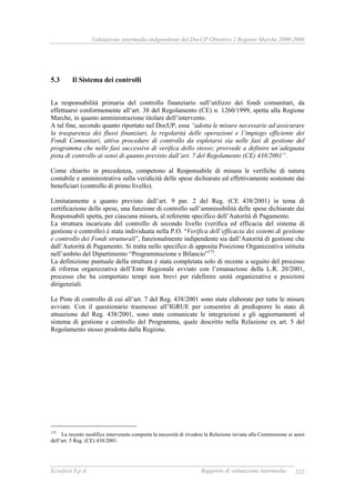 Valutazione intermedia indipendente del DocUP Obiettivo 2 Regione Marche 2000-2006
Ecosfera S.p.A. Rapporto di valutazione intermedia 223
5.3 Il Sistema dei controlli
La responsabilità primaria del controllo finanziario sull’utilizzo dei fondi comunitari, da
effettuarsi conformemente all’art. 38 del Regolamento (CE) n. 1260/1999, spetta alla Regione
Marche, in quanto amministrazione titolare dell’intervento.
A tal fine, secondo quanto riportato nel DocUP, essa “adotta le misure necessarie ad assicurare
la trasparenza dei flussi finanziari, la regolarità delle operazioni e l’impiego efficiente dei
Fondi Comunitari, attiva procedure di controllo da espletarsi sia nelle fasi di gestione del
programma che nelle fasi successive di verifica dello stesso; provvede a definire un’adeguata
pista di controllo ai sensi di quanto previsto dall’art. 7 del Regolamento (CE) 438/2001”.
Come chiarito in precedenza, competono al Responsabile di misura le verifiche di natura
contabile e amministrativa sulla veridicità delle spese dichiarate ed effettivamente sostenute dai
beneficiari (controllo di primo livello).
Limitatamente a quanto previsto dall’art. 9 par. 2 del Reg. (CE 438/2001) in tema di
certificazione delle spese, una funzione di controllo sull’ammissibilità delle spese dichiarate dai
Responsabili spetta, per ciascuna misura, al referente specifico dell’Autorità di Pagamento.
La struttura incaricata del controllo di secondo livello (verifica ed efficacia del sistema di
gestione e controllo) è stata individuata nella P.O. “Verifica dell’efficacia dei sistemi di gestione
e controllo dei Fondi strutturali”, funzionalmente indipendente sia dall’Autorità di gestione che
dall’Autorità di Pagamento. Si tratta nello specifico di apposita Posizione Organizzativa istituita
nell’ambito del Dipartimento “Programmazione e Bilancio”175
.
La definizione puntuale della struttura è stata completata solo di recente a seguito del processo
di riforma organizzativa dell’Ente Regionale avviato con l’emanazione della L.R. 20/2001,
processo che ha comportato tempi non brevi per ridefinire unità organizzative e posizioni
dirigenziali.
Le Piste di controllo di cui all’art. 7 del Reg. 438/2001 sono state elaborate per tutte le misure
avviate. Con il questionario trasmesso all’IGRUE per consentire di predisporre lo stato di
attuazione del Reg. 438/2001, sono state comunicate le integrazioni e gli aggiornamenti al
sistema di gestione e controllo del Programma, quale descritto nella Relazione ex art. 5 del
Regolamento stesso prodotta dalla Regione.
175
La recente modifica intervenuta comporta la necessità di rivedere la Relazione inviata alla Commissione ai sensi
dell’art. 5 Reg. (CE) 438/2001.
 