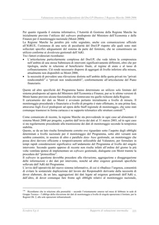 Valutazione intermedia indipendente del DocUP Obiettivo 2 Regione Marche 2000-2006
Ecosfera S.p.A. Rapporto di valutazione intermedia 225
Per quanto riguarda il sistema informativo, l’Autorità di Gestione della Regione Marche ha
inizialmente previsto l’utilizzo del software predisposto dal Ministero dell’Economia e delle
Finanze per il monitoraggio nazionale (Monit 2000).
La Regione Marche ha peraltro più volte segnalato, anche con comunicazione ufficiale
all’IGRUE, l’esistenza di una serie di peculiarità del DocUP rispetto alle quali sono stati
sollecitati specifici adeguamenti del sistema da parte del fornitore, che ne consentissero un
utilizzo conforme ai desiderata gestionali dell’AdG.
Tra i fattori evidenziati ricordiamo:
• L’articolazione particolarmente complessa del DocUP, che vede talora la compresenza
nell’ambito di una stessa Submisura di interventi significativamente differenti, oltre che per
tipologia, anche in relazione al beneficiario finale, al regime di aiuto e al tasso di
cofinanziamento. Ciò rende necessario disporre di aggregati di livello inferiore alla misura,
attualmente non disponibili su Monit 2000;
• la necessità di prevedere una rilevazione distinta nell’ambito della quota privati tra “privati
rendicontabili” e “privati non rendicontabili”, conformemente all’articolazione del Piano
finanziario.
Queste ed altre specificità del Programma hanno determinato un utilizzo solo limitato del
sistema predisposto ad opera del Ministero dell’Economia e Finanze, pur se le ultime versioni di
Monit hanno previsto alcune funzionalità che rientravano tra quelle richieste dalla Regione.
Il caricamento dei dati su Monit è avvenuto pertanto inizialmente a livello di misura. Il
monitoraggio procedurale e finanziario a livello di progetto è stato effettuato, in una prima fase,
attraverso fogli Excel predisposti ad opera dello Staff regionale di monitoraggio, che sono stati
comunque trasmessi in forma cartacea e su supporto telematico alle strutture centrali176
.
Come comunicato di recente, la regione Marche sta provvedendo in ogni caso ad alimentare il
sistema Monit 2000 per progetto, a partire dall’invio dei dati al 31 marzo 2003, ed in ogni caso
si sta regolarmente procedendo alla trasmissione dei dati di monitoraggio secondo la tempistica
stabilita.
Questo, se da un lato risulta formalmente corretto ove riguardato sotto l’aspetto degli obblighi
determinati a livello nazionale per il monitoraggio del Programma, sotto altri versanti non
sembra consentire, in assenza di altro e parallelo data- base gestionale, un monitoraggio che
possa dirsi davvero efficiente e tempestivamente utilizzabile dal Valutatore, per formulare in
tempi rapidi considerazioni significative sull’andamento del Programma al livello del singolo
intervento. Secondo quanto appreso di recente non risulta infatti all’ordine del giorno la più
volte ventilata ipotesi di implementare un software gestionale, dialogante con Monit tramite la
procedura del “protocollino”.
Il software in questione dovrebbe procedere alla rilevazione, aggregazione e disaggregazione
delle informazioni e dei dati per intervento, nonché ad altre esigenze gestionali specifiche
sollevate dall’AdG del Programma.
L’avvio dell’operatività del nuovo sistema informativo, di cui si ribadisce l’urgenza, consentirà
di evitare la sostanziale duplicazione del lavoro dei Responsabili derivante dalla necessità di
dover elaborare, da un lato, aggregazioni dei dati legate ad esigenze gestionali dell’AdG e,
dall’altro, di dover comunque fare fronte agli obblighi relativi al monitoraggio nazionale,
176
Ricordiamo che in relazione alla premialità – secondo l’orientamento emerso nel mese di febbraio in sede di
Gruppo Tecnico – l’obbligo della rilevazione dei dati di monitoraggio a livello di singola operazione è limitato, per le
Regioni Ob. 2, alle sole operazioni infrastrutturali.
 