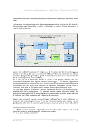 Valutazione intermedia indipendente del DocUP Obiettivo 2 Regione Marche 2000-2006
Ecosfera S.p.A. Rapporto di valutazione intermedia 226
provvedendo alle relative attività di imputazione dati secondo le specifiche del sistema Monit
2000.
Nello schema rappresentato di seguito si è prospettata una possibile articolazione del flusso dei
dati di monitoraggio ipotizzabile a regime, evidenziando in grigio il Sistema informativo in
corso di implementazione.
Quanto alla modalità “organizzative” del processo di rilevazione dei dati di monitoraggio, è
compito la raccolta dei dati presso i Responsabili di Misura/Submisura, solitamente con cadenza
trimestrale. I responsabili provvedono quindi all’elaborazione e al successivo caricamento dei
dati di monitoraggio sulle postazioni Monit.
Per il caso in cui il Beneficiario Finale sia diverso dalla Regione Marche sono state
recentemente predisposte delle apposite schede di monitoraggio177
, che possono rappresentare
non solo uno strumento funzionale alla mera raccolta delle informazioni di carattere finanziario,
procedurale e fisico, ma anche, come auspicato dall’AdG stessa, un supporto concreto rivolto ai
beneficiari finali stessi, ai fini di una corretta gestione finanziaria degli interventi stessi.
Nel caso in cui dunque il Beneficiario Finale sia diverso dalla Regione, le schede in questione,
acquisite dallo Staff di monitoraggio e AT regionale vengono caricate sul sistema MONIT dai
singoli componenti dello Staff di Assistenza Tecnica e monitoraggio regionale, sempre a seguito
di confronto con il RdM competente alla validazione dei dati stessi.
Sarebbe stato auspicabile prevedere un monitoraggio “rafforzato” per le misure selezionate per
concorrere alla riserva di performance178
, con una rilevazione quanto meno mensile (se non
quindicinale) dello stato di attuazione delle misure in questione, così da fornire all’AdG un
177 L’AdG ha provveduto in proposito a redigere il Documento “Linee Guida per la compilazione delle schede di
monitoraggio da parte dei Beneficiari diversi dall’Amministrazione regionale”.
178
Di cui all’art. 44 del Reg. (CE) 1260/99.
Beneficiari
Finali
Responsabili
di Misura
Sistema
informativo
Dati
PPRROOCCEESSSSOO DDII RRIILLEEVVAAZZIIOONNEE EE TTRRAATTTTAAMMEENNTTOO DDEEII DDAATTII
IIPPOOTTIIZZZZAABBIILLEE AA RREEGGIIMMEE
Negativa
MONIT
2000
Validazione
dei dati
Gruppo di
Monitoraggio e AT
Positiva
 