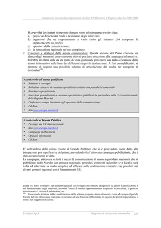 Valutazione intermedia indipendente del DocUP Obiettivo 2 Regione Marche 2000-2006
Ecosfera S.p.A. Rapporto di valutazione intermedia 229
Il target dei destinatari si presenta dunque vasto ed eterogeneo e coinvolge:
a) potenziali beneficiari finali e destinatari degli interventi;
b) organismi che ne rappresentano a vario titolo gli interessi (ivi comprese le
organizzazioni no profit);
c) operatori della comunicazione;
d) la popolazione regionale nel suo complesso.
2. Contenuti e strategie delle azioni comunicative. Questa sezione del Piano contiene un
elenco degli strumenti concretamente attivati per dare attuazione alla campagna informativa.
Potrebbe rivelarsi utile da un punto di vista gestionale prevedere una riclassificazione delle
azioni informative sulla base dei differenti target di destinazione. A fini esemplificativi, si
propone di seguito una possibile schema di articolazione dei media per categorie di
destinatari180
.
Azioni rivolte all’utenza qualificata
Seminari e convegni
Bollettino cartaceo di carattere specialistico redatto con periodicità semestrale
Brochures specialistiche
Inserzioni giornalistiche a carattere specialistico (pubblicati in particolare sulla rivista istituzionale
della Regione Marche)
Conferenze stampa (destinate agli operatori della comunicazione)
Cd-Rom
Sito www.europa.marche.it
Azioni rivolte al Grande Pubblico
Passaggi sul televideo regionale
Sito www.europa.marche.it
Campagna pubblicitaria
Opuscoli informativi
Cd-Rom
E’ nell’ambito delle azioni rivolte al Grande Pubblico che si è provveduto come detto alle
integrazioni più significative del piano, prevedendo fra l’altro una campagna pubblicitaria, che è
stata recentemente avviata.
La campagna, articolata su tutti i mezzi di comunicazione di massa (quotidiani nazionali che si
pubblicano nelle Marche con cronaca regionale, periodici, emittenti radiotelevisive locali), sarà
volta ad informare in modo semplice ed efficace sulle realizzazioni concrete rese possibili nei
diversi contesti regionali con i finanziamenti UE.
essere resi noti i nominativi dei referenti regionali cui rivolgersi per ottenere spiegazioni sui criteri di ammissibilità e
sul funzionamento degli interventi, incombe l’onere di rendere opportunamente trasparenti le procedure, le pratiche
amministrative, i criteri di valutazione, etc..
180
Come risulta evidente dalla visualizzazione dello schema proposto, alcuni strumenti, come ad esempio il portale
Europa del sito istituzionale regionale, si prestano ad una fruizione differenziata in ragione del profilo (specialistico o
meno) del soggetto utilizzatore.
 