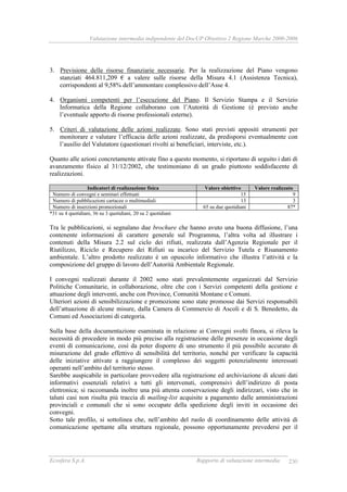 Valutazione intermedia indipendente del DocUP Obiettivo 2 Regione Marche 2000-2006
Ecosfera S.p.A. Rapporto di valutazione intermedia 230
3. Previsione delle risorse finanziarie necessarie. Per la realizzazione del Piano vengono
stanziati 464.811,209 € a valere sulle risorse della Misura 4.1 (Assistenza Tecnica),
corrispondenti al 9,58% dell’ammontare complessivo dell’Asse 4.
4. Organismi competenti per l’esecuzione del Piano. Il Servizio Stampa e il Servizio
Informatica della Regione collaborano con l’Autorità di Gestione (è previsto anche
l’eventuale apporto di risorse professionali esterne).
5. Criteri di valutazione delle azioni realizzate. Sono stati previsti appositi strumenti per
monitorare e valutare l’efficacia delle azioni realizzate, da predisporsi eventualmente con
l’ausilio del Valutatore (questionari rivolti ai beneficiari, interviste, etc.).
Quanto alle azioni concretamente attivate fino a questo momento, si riportano di seguito i dati di
avanzamento fisico al 31/12/2002, che testimoniano di un grado piuttosto soddisfacente di
realizzazioni.
Indicatori di realizzazione fisica Valore obiettivo Valore realizzato
Numero di convegni e seminari effettuati 15 9
Numero di pubblicazioni cartacee o multimediali 13 3
Numero di inserzioni promozionali 65 su due quotidiani 87*
*31 su 4 quotidiani, 36 su 3 quotidiani, 20 su 2 quotidiani
Tra le pubblicazioni, si segnalano due brochure che hanno avuto una buona diffusione, l’una
contenente informazioni di carattere generale sul Programma, l’altra volta ad illustrare i
contenuti della Misura 2.2 sul ciclo dei rifiuti, realizzata dall’Agenzia Regionale per il
Riutilizzo, Riciclo e Recupero dei Rifiuti su incarico del Servizio Tutela e Risanamento
ambientale. L’altro prodotto realizzato è un opuscolo informativo che illustra l’attività e la
composizione del gruppo di lavoro dell’Autorità Ambientale Regionale.
I convegni realizzati durante il 2002 sono stati prevalentemente organizzati dal Servizio
Politiche Comunitarie, in collaborazione, oltre che con i Servizi competenti della gestione e
attuazione degli interventi, anche con Province, Comunità Montane e Comuni.
Ulteriori azioni di sensibilizzazione e promozione sono state promosse dai Servizi responsabili
dell’attuazione di alcune misure, dalla Camera di Commercio di Ascoli e di S. Benedetto, da
Comuni ed Associazioni di categoria.
Sulla base della documentazione esaminata in relazione ai Convegni svolti finora, si rileva la
necessità di procedere in modo più preciso alla registrazione delle presenze in occasione degli
eventi di comunicazione, così da poter disporre di uno strumento il più possibile accurato di
misurazione del grado effettivo di sensibilità del territorio, nonché per verificare la capacità
delle iniziative attivate a raggiungere il complesso dei soggetti potenzialmente interessati
operanti nell’ambito del territorio stesso.
Sarebbe auspicabile in particolare provvedere alla registrazione ed archiviazione di alcuni dati
informativi essenziali relativi a tutti gli intervenuti, comprensivi dell’indirizzo di posta
elettronica; si raccomanda inoltre una più attenta conservazione degli indirizzari, visto che in
taluni casi non risulta più traccia di mailing-list acquisite a pagamento dalle amministrazioni
provinciali e comunali che si sono occupate della spedizione degli inviti in occasione dei
convegni.
Sotto tale profilo, si sottolinea che, nell’ambito del ruolo di coordinamento delle attività di
comunicazione spettante alla struttura regionale, possono opportunamente prevedersi per il
 