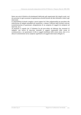Valutazione intermedia indipendente del DocUP Obiettivo 2 Regione Marche 2000-2006
Ecosfera S.p.A. Rapporto di valutazione intermedia 231
futuro una serie di direttive ed orientamenti indirizzate agli organizzatori dei singoli eventi, così
da assicurare in ogni occasione la registrazione ed archiviazione dei dati informativi relativi agli
intervenuti.
La disponibilità di elenchi completi e precisi appare fra l’altro indispensabile per procedere alla
realizzazione di indagini attendibili per monitorare e valutare l’efficacia delle iniziative attivate
(somministrazione di questionari, estrapolazione di un campione di soggetti da sottoporre ad
interviste, etc.).
Al proposito si segnala che il Valutatore ha già provveduto ad elaborare due strumenti di
indagine: una traccia di intervista, destinata ai soggetti responsabili delle azioni di
comunicazione, e un questionario rivolto ai soggetti destinatari delle azioni stesse, che si è in
attesa di somministrare ad un campione significativo di soggetti intervenuti (Allegato 3).
 