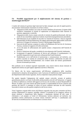 Valutazione intermedia indipendente del DocUP Obiettivo 2 Regione Marche 2000-2006
Ecosfera S.p.A. Rapporto di valutazione intermedia 232
5.6 Possibili suggerimenti per il miglioramento del sistema di gestione e
monitoraggio del DocUP
L’analisi del sistema di gestione degli interventi ha fatto emergere una serie di aspetti positivi,
che possiamo sinteticamente riassumere in un breve elenco.
• Adeguatezza della struttura così come di recente ridefinita ad assicurare il rispetto della
normativa comunitaria in termini di separazione ed indipendenza delle funzioni di
gestione, pagamento e controllo;
• Adeguatezza delle risorse umane coinvolte in termini di qualità professionali, alla luce
anche di una consolidata esperienza risalente al periodo di programmazione precedente;
• Individuazione di una modalità di raccordo tra Autorità di Gestione e Servizi regionali
(Responsabili di Misura/Submisura) che appare particolarmente apprezzabile (realizzata
attraverso il Gruppo di Assistenza Tecnica e Monitoraggio Regionale);
• Innovatività dell’opzione compiuta in ordine all’affidamento del Servizio di Assistenza
Tecnica, orientato al supporto al livello territoriale;
• Avvio del piano di rafforzamento del capitale umano a disposizione dell’Autorità di
Gestione;
• Positiva valutazione del grado e modalità di coinvolgimento dell’Autorità Ambientale;
• Svolgimento di apposite Conferenze di Servizi per rafforzare il coordinamento e le
possibili integrazioni tra gli interventi cofinanziati dai Fondi Strutturali;
• Soddisfacente avvio dell’attività di promozione e comunicazione sul territorio, con
positivi riscontri in termini di conoscenza delle iniziative cofinanziate da parte dei
potenziali beneficiari finali/destinatari, resi evidenti anche dal numero generalmente
elevato di domande pervenute.
Dal confronto con le strutture regionali responsabili, sono emersi tuttavia alcuni elementi di
fragilità del sistema sui quali appare opportuna una breve riflessione.
Un fattore che ha inciso negativamente sull’efficienza complessiva della macchina
amministrativa attuatrice del programma è stato il processo di ridefinizione dell’organizzazione
dei Dipartimenti della Giunta regionale, che ha comportato tempi piuttosto lunghi.
Per quanto riguarda l’adeguatezza del capitale umano coinvolto, accanto al giudizio
generalmente positivo sul buon livello delle professionalità coinvolti nell’attuazione, si segnala
un fattore di debolezza costituito dall’aggravio di lavoro che incombe su alcuni Responsabili di
Misura. In effetti, così come emerso dai primi incontri, le responsabilità di lavoro connesse alla
gestione del DocUP si sommano al carico di lavoro ordinario derivante da altri incarichi,
nuocendo in taluni casi alla qualità complessiva del lavoro stesso.
Vista l’oggettiva esiguità delle risorse del bilancio regionale che non pare consentire nel breve
termine ampliamenti di organico, potrebbe valutarsi l’eventualità di un maggiore utilizzo di
alcuni strumenti a disposizione della Regione e attualmente destinati ad altri scopi. Il
riferimento è ad esempio ai Centri di informazione turistica dislocati sul territorio, che
potrebbero fornire informazioni su alcune misure rientranti nell’Asse 3 contribuendo così
all’attività di sensibilizzazione ed informazione su alcune misure.
 