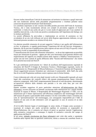 Valutazione intermedia indipendente del DocUP Obiettivo 2 Regione Marche 2000-2006
Ecosfera S.p.A. Rapporto di valutazione intermedia 233
Occorre inoltre intensificare l’attività di animazione sul territorio in relazione a quegli interventi
che non risultavano attivati nella precedente programmazione e risultano pertanto meno
conosciuti dai potenziali beneficiari finali/destinatari.
Un contributo importante su tale versante dovrebbe peraltro provenire dall’Unità di Assistenza
Tecnica, che è stata recentemente attivata con compiti di prevalente supporto al livello
territoriale: si tratta di una scelta che già si è avuto modo di apprezzare per il suo carattere di
indubbia innovatività, e che rivela una positiva considerazione dell’importanza del dialogo con
le strutture periferiche.
La società affidataria ha provveduto a implementare un servizio di assistenza on line
avvalendosi di un sito web collocato nel server della Regione appositamente dedicato, ove gli
interessati possono accedere a un sistema di help desk.
Un ulteriore possibile strumento di cui può suggerirsi l’utilizzo è poi quello dell’informazione
on-line; in proposito, si segnala positivamente l’esperienza del sito del Servizio Artigianato e
Industria, che ha previsto la pubblicazione delle risposte ad una serie di FAQ (Frequently Asked
Questions) rivolte ai responsabili di procedimento.
L’intensificazione del ricorso allo strumento informatico – se da un lato rappresenta un possibile
mezzo per ottimizzare la gestione – appare per altri versi funzionale al più generale obiettivo del
miglioramento del rapporto tra cittadini-sistema delle imprese e Pubblica Amministrazione. E’
questo uno dei temi centrali di quella diffusione della “Società dell’Informazione” che rientra
tra le priorità trasversali del DocUP.
Si è già sottolineato positivamente tra i fattori di eccellenza dell’organizzazione regionale di
attuazione del DocUP il Gruppo di Assistenza Tecnica e Monitoraggio regionale, nucleo di
coordinamento tra i Responsabili di Misura/Submisura e l’Autorità di Gestione del Programma.
Alcuni suggerimenti possono formularsi per valorizzare le potenzialità dello Staff, che nella
fase di avvio del Programma sembrano essersi espresse sono in forma limitata.
Come evidenziato più volte nel corso degli incontri svolti con i Responsabili regionali, gli oneri
legati alla conclusione dei controlli relativi alla passata programmazione hanno coinvolto
numerosi componenti dello Staff, temporaneamente distaccati su sedi decentrate, determinando
un’operatività effettiva della struttura solo parziale e in una certa fase, per così dire
intermittente.
Quanto accaduto suggerisce di porre particolare attenzione all’ottimizzazione dei flussi
informativi: occorre assicurare un’ottimale circolazione delle informazioni tra i singoli membri
incaricati di seguire le Misure, il Responsabile del Monitoraggio Regionale e l’AdG, così da
minimizzare per il futuro ripercussioni sull’efficienza complessiva del monitoraggio derivanti
dall’assenza di questo o quel membro della struttura. Ciò che si dovrebbe evitare è insomma una
sorta di “personalizzazione” del monitoraggio, con conseguente impossibilità per l’AdG di
disporre di una serie di dati informativi certi ed aggiornati in caso di assenza di un dato
responsabile.
Al di là delle funzioni legate al monitoraggio in senso stretto, il Gruppo come accennato è
incaricato di svolgere poi anche un’attività capillare di assistenza ai responsabili di
Misura/Submisura, che si sostanzia nel rilascio di pareri su questioni inerenti l’applicazione
della normativa comunitaria o comunque il rispetto di normative coinvolte dal campo di
applicazione del DocUP.
In tal senso, ottimale circolazione dei flussi informativi può voler dire anche e soprattutto
fruibilità delle risposte date su questioni controverse, messa a sistema dei contributi forniti in
 