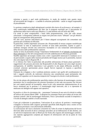Valutazione intermedia indipendente del DocUP Obiettivo 2 Regione Marche 2000-2006
Ecosfera S.p.A. Rapporto di valutazione intermedia 234
relazione a questo o quel nodo problematico, in modo da renderle note quanto meno
all’universalità del Gruppo o – e sarebbe la soluzione preferibile – anche ai singoli responsabili
di procedimento.
La gestione complessiva degli adempimenti correlati alla riserva di performance, ad esempio, è
stata condizionata indubbiamente dal fatto che la proposta nazionale per il meccanismo di
attribuzione della riserva nelle aree Obiettivo 2 è stata definita solo all’inizio del 2002.
Ciò rende in parte comprensibili i limiti della programmazione, visto che sulle misure
selezionate i cronogrammi elaborati in origine non potevano essere “allineati” con gli obiettivi
legati al conseguimento della premialità.
Per altri versi, possono individuarsi per il futuro adeguati accorgimenti che consentano una
gestione più coordinata ed efficiente.
In particolare, sembra importante assicurare che i Responsabili di misura vengano sensibilizzati
ed informati su tutte le implicazioni correlate al tema della premialità, rispetto ai quali è
sembrata emergere talvolta una conoscenza incompleta e/o una sostanziale sottovalutazione
della rilevanza delle problematiche connesse.
Anche in tema di premialità emerge l’importanza fondamentale di un’ottimale circolazione dei
flussi informativi ai fini del conseguimento di livelli soddisfacenti di efficienza gestionale.
Sarebbe opportuno ad esempio rendere note a tutti i responsabili interessati le risultanze cui si
sta pervenendo a seguito delle riunioni periodiche del Gruppo tecnico per la premialità, riunioni
che coinvolgono tutte le Regioni Ob. 2.
Ci si riferisce fra l’altro in particolare alla possibile utilizzazione di buone prassi gestionali e
suggerimenti che possono provenire dai Responsabili di altre Regioni nel corso degli incontri;
analogamente, di indubbia importanza è poi garantire la più ampia diffusione possibile di
eventuali soluzioni sperimentate presso singoli Servizi regionali in risposta a specifiche
esigenze gestionali.
Elemento da sviluppare e che è sembrato piuttosto carente è poi quello del coordinamento tra
tutti i soggetti coinvolti, da realizzarsi attraverso una consultazione quasi permanente che
consenta di segnalare con la massima tempestività l’insorgere di criticità e nodi problematici.
Per ciò che attiene alle problematiche specifiche relative alla funzione di monitoraggio, occorre
premettere che le considerazioni che possono formularsi in tale sede non possono che rilevarsi
per certi aspetti parziali ed incomplete, attesa la più volte annunciata implementazione di un
nuovo strumento per la gestione e il monitoraggio degli interventi, che ci si ripromette di
analizzare nel dettaglio non appena sarà operativo.
In positivo si rileva la circostanza che – nonostante l’esistenza di una serie di criticità in ordine
all’utilizzo del sistema Monit 2000 – la Regione ha comunque finora provveduto ad inviare alle
strutture centrali i dati di monitoraggio finanziario, fisico e procedurale secondo la tempistica e
il livello di dettaglio stabiliti a livello nazionale.
Come già evidenziato in precedenza, l’attivazione di un software di gestione e monitoraggio
sviluppato in funzione delle esigenze gestionali specifiche della Regione resta a nostro avviso
un’esigenza prioritaria e non ulteriormente differibile.
La realizzazione del nuovo strumento consentirà tra l’altro di evitare la duplicazione del lavoro
derivante dalla necessità di dover comunque procedere ad un’elaborazione di dati distinta, con
un’attività di imputazione dati su Monit per far fronte alle esigenze del monitoraggio centrale e
una separata aggregazione compiuta per disporre di informazioni utili da un punto di vista
gestionale.
 