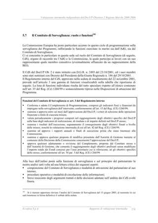 Valutazione intermedia indipendente del DocUP Obiettivo 2 Regione Marche 2000-2006
Ecosfera S.p.A. Rapporto di valutazione intermedia 236
5.7 Il Comitato di Sorveglianza: ruolo e funzioni181
La Commissione Europea ha posto particolare accento in questo ciclo di programmazione sulla
sorveglianza dei Programmi, rafforzando le funzioni esercitate in merito sia dall’AdG, sia dal
Comitato di Sorveglianza.
Ci si concentra in particolare in questa sede sul ruolo del Comitato di Sorveglianza (di seguito,
CdS), organo di raccordo tra l’AdG e la Commissione, la quale partecipa ai lavori con un suo
rappresentante quale membro consultivo (eventualmente affiancato da un rappresentante della
BEI).
Il CdS del DocUP Ob. 2 è stato istituito con D.G.R. n. 2493 del 23/10/2001, ed i suoi membri
sono stati nominati con Decreto del Presidente della Giunta Regionale n. 186 del 29/10/2001.
Il Regolamento interno del CdS, approvato nella seduta di insediamento del 22 novembre 2001,
prevede nell’articolo 3 una gamma di funzioni visualizzabili nella tabella che riportiamo di
seguito. La lista di funzioni individuate risulta del tutto speculare rispetto all’elenco contenuto
nell’art. 35 del Reg. (Ce) 1260/99 e sostanzialmente ripreso nelle Disposizioni di attuazione del
Programma.
Funzioni del Comitato di Sorveglianza ex art. 3 del Regolamento interno
Conferma o adatta il Complemento di Programmazione, compresi gli indicatori fisici e finanziari da
impiegare nella sorveglianza dell’intervento, conformemente all’art. 15 del Reg. (CE) 1260/99;
esamina e approva entro sei mesi dall’approvazione del DocUP, i criteri di selezione delle operazioni
finanziate a titolo di ciascuna misura;
valuta periodicamente i progressi compiuti nel raggiungimento degli obiettivi specifici del DocUP
sulla base degli indicatori di realizzazione, di risultato e di impatto definiti nel DocUP stesso;
esamina i risultati dell’esecuzione, segnatamente il conseguimento degli obiettivi fissati a livello
delle misure, nonché la valutazione intermedia di cui all’art. 42 del Reg. (CE) 1260/99;
esamina ed approva i rapporti annuali e finali di esecuzione prima che siano trasmessi alla
Commissione;
esamina e approva qualsiasi proposta di modifica presentata dall’Autorità di Gestione inerente al
contenuto della Decisione della Commissione concernente l’approvazione del DocUP;
approva qualsiasi adattamento o revisione del Complemento, proposta dal Comitato stesso o
dall’Autorità di Gestione, che consenta il raggiungimento degli obiettivi prefissati senza modificare
l’importo totale dei Fondi concessi per l’asse prioritario cui si riferiscono, né gli obiettivi specifici
dello stesso, conformemente all’art. 34 par. 3 del Reg. (CE) 1260/99.
Alla luce dell’enfasi posta sulla funzione di sorveglianza e sul principio del partenariato la
nostra analisi sarà volta ad una lettura critica dei seguenti aspetti:
composizione del Comitato di Sorveglianza e modalità di attivazione del partenariato al suo
interno;
procedure operative e modalità di circolazione delle informazioni;
breve resoconto degli argomenti trattati e delle decisioni adottate nell’ambito dei CdS svolti
finora.
181
Si è ritenuto opportuno rinviare l’analisi del Comitato di Sorveglianza del 13 giugno 2003, al momento in cui
sarà trasmesso in forma definitiva il verbale della seduta.
 