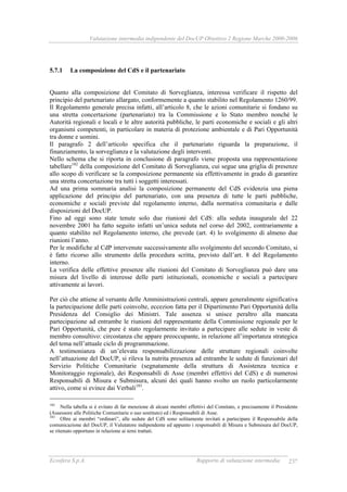 Valutazione intermedia indipendente del DocUP Obiettivo 2 Regione Marche 2000-2006
Ecosfera S.p.A. Rapporto di valutazione intermedia 237
5.7.1 La composizione del CdS e il partenariato
Quanto alla composizione del Comitato di Sorveglianza, interessa verificare il rispetto del
principio del partenariato allargato, conformemente a quanto stabilito nel Regolamento 1260/99.
Il Regolamento generale precisa infatti, all’articolo 8, che le azioni comunitarie si fondano su
una stretta concertazione (partenariato) tra la Commissione e lo Stato membro nonché le
Autorità regionali e locali e le altre autorità pubbliche, le parti economiche e sociali e gli altri
organismi competenti, in particolare in materia di protezione ambientale e di Pari Opportunità
tra donne e uomini.
Il paragrafo 2 dell’articolo specifica che il partenariato riguarda la preparazione, il
finanziamento, la sorveglianza e la valutazione degli interventi.
Nello schema che si riporta in conclusione di paragrafo viene proposta una rappresentazione
tabellare182
della composizione del Comitato di Sorveglianza, cui segue una griglia di presenze
allo scopo di verificare se la composizione permanente sia effettivamente in grado di garantire
una stretta concertazione tra tutti i soggetti interessati.
Ad una prima sommaria analisi la composizione permanente del CdS evidenzia una piena
applicazione del principio del partenariato, con una presenza di tutte le parti pubbliche,
economiche e sociali previste dal regolamento interno, dalla normativa comunitaria e dalle
disposizioni del DocUP.
Fino ad oggi sono state tenute solo due riunioni del CdS: alla seduta inaugurale del 22
novembre 2001 ha fatto seguito infatti un’unica seduta nel corso del 2002, contrariamente a
quanto stabilito nel Regolamento interno, che prevede (art. 4) lo svolgimento di almeno due
riunioni l’anno.
Per le modifiche al CdP intervenute successivamente allo svolgimento del secondo Comitato, si
è fatto ricorso allo strumento della procedura scritta, previsto dall’art. 8 del Regolamento
interno.
La verifica delle effettive presenze alle riunioni del Comitato di Sorveglianza può dare una
misura del livello di interesse delle parti istituzionali, economiche e sociali a partecipare
attivamente ai lavori.
Per ciò che attiene al versante delle Amministrazioni centrali, appare generalmente significativa
la partecipazione delle parti coinvolte, eccezion fatta per il Dipartimento Pari Opportunità della
Presidenza del Consiglio dei Ministri. Tale assenza si unisce peraltro alla mancata
partecipazione ad entrambe le riunioni del rappresentante della Commissione regionale per le
Pari Opportunità, che pure è stato regolarmente invitato a partecipare alle sedute in veste di
membro consultivo: circostanza che appare preoccupante, in relazione all’importanza strategica
del tema nell’attuale ciclo di programmazione.
A testimonianza di un’elevata responsabilizzazione delle strutture regionali coinvolte
nell’attuazione del DocUP, si rileva la nutrita presenza ad entrambe le sedute di funzionari del
Servizio Politiche Comunitarie (segnatamente della struttura di Assistenza tecnica e
Monitoraggio regionale), dei Responsabili di Asse (membri effettivi del CdS) e di numerosi
Responsabili di Misura e Submisura, alcuni dei quali hanno svolto un ruolo particolarmente
attivo, come si evince dai Verbali183
.
182
Nella tabella si è evitato di far menzione di alcuni membri effettivi del Comitato, e precisamente il Presidente
(Assessore alle Politiche Comunitarie o suo sostituto) ed i Responsabili di Asse.
183
Oltre ai membri “ordinari”, alle sedute del CdS sono solitamente invitati a partecipare il Responsabile della
comunicazione del DocUP, il Valutatore indipendente ed appunto i responsabili di Misura e Submisura del DocUP,
se ritenuto opportuno in relazione ai temi trattati.
 