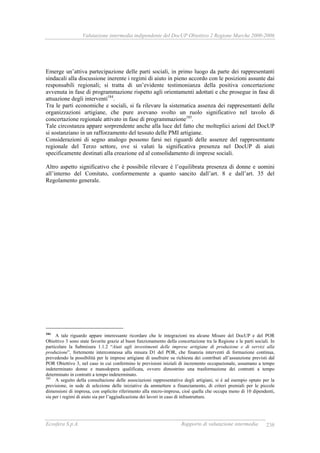 Valutazione intermedia indipendente del DocUP Obiettivo 2 Regione Marche 2000-2006
Ecosfera S.p.A. Rapporto di valutazione intermedia 238
Emerge un’attiva partecipazione delle parti sociali, in primo luogo da parte dei rappresentanti
sindacali alla discussione inerente i regimi di aiuto in pieno accordo con le posizioni assunte dai
responsabili regionali; si tratta di un’evidente testimonianza della positiva concertazione
avvenuta in fase di programmazione rispetto agli orientamenti adottati e che prosegue in fase di
attuazione degli interventi184
.
Tra le parti economiche e sociali, si fa rilevare la sistematica assenza dei rappresentanti delle
organizzazioni artigiane, che pure avevano svolto un ruolo significativo nel tavolo di
concertazione regionale attivato in fase di programmazione185
.
Tale circostanza appare sorprendente anche alla luce del fatto che molteplici azioni del DocUP
si sostanziano in un rafforzamento del tessuto delle PMI artigiane.
Considerazioni di segno analogo possono farsi nei riguardi delle assenze del rappresentante
regionale del Terzo settore, ove si valuti la significativa presenza nel DocUP di aiuti
specificamente destinati alla creazione ed al consolidamento di imprese sociali.
Altro aspetto significativo che è possibile rilevare è l’equilibrata presenza di donne e uomini
all’interno del Comitato, conformemente a quanto sancito dall’art. 8 e dall’art. 35 del
Regolamento generale.
184
A tale riguardo appare interessante ricordare che le integrazioni tra alcune Misure del DocUP e del POR
Obiettivo 3 sono state favorite grazie al buon funzionamento della concertazione tra la Regione e le parti sociali. In
particolare la Submisura 1.1.2 “Aiuti agli investimenti delle imprese artigiane di produzione e di servizi alla
produzione”, fortemente interconnessa alla misura D1 del POR, che finanzia interventi di formazione continua,
prevedendo la possibilità per le imprese artigiane di usufruire su richiesta dei contributi all’assunzione previsti dal
POR Obiettivo 3, nel caso in cui confermino le previsioni iniziali di incremento occupazionale, assumano a tempo
indeterminato donne e manodopera qualificata, ovvero dimostrino una trasformazione dei contratti a tempo
determinato in contratti a tempo indeterminato.
185
A seguito della consultazione delle associazioni rappresentative degli artigiani, si è ad esempio optato per la
previsione, in sede di selezione delle iniziative da ammettere a finanziamento, di criteri premiali per le piccole
dimensioni di impresa, con esplicito riferimento alla micro-impresa, cioè quella che occupa meno di 10 dipendenti,
sia per i regimi di aiuto sia per l’aggiudicazione dei lavori in caso di infrastrutture.
 