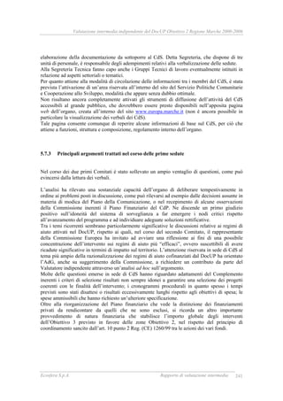 Valutazione intermedia indipendente del DocUP Obiettivo 2 Regione Marche 2000-2006
Ecosfera S.p.A. Rapporto di valutazione intermedia 241
elaborazione della documentazione da sottoporre al CdS. Detta Segreteria, che dispone di tre
unità di personale, è responsabile degli adempimenti relativi alla verbalizzazione delle sedute.
Alla Segreteria Tecnica fanno capo anche i Gruppi Tecnici di lavoro eventualmente istituiti in
relazione ad aspetti settoriali o tematici.
Per quanto attiene alla modalità di circolazione delle informazioni tra i membri del CdS, è stata
prevista l’attivazione di un’area riservata all’interno del sito del Servizio Politiche Comunitarie
e Cooperazione allo Sviluppo, modalità che appare senza dubbio ottimale.
Non risultano ancora completamente attivati gli strumenti di diffusione dell’attività del CdS
accessibili al grande pubblico, che dovrebbero essere presto disponibili nell’apposita pagina
web dell’organo, creata all’interno del sito www.europa.marche.it (non è ancora possibile in
particolare la visualizzazione dei verbali dei CdS).
Tale pagina consente comunque di reperire alcune informazioni di base sul CdS, per ciò che
attiene a funzioni, struttura e composizione, regolamento interno dell’organo.
5.7.3 Principali argomenti trattati nel corso delle prime sedute
Nel corso dei due primi Comitati è stato sollevato un ampio ventaglio di questioni, come può
evincersi dalla lettura dei verbali.
L’analisi ha rilevato una sostanziale capacità dell’organo di deliberare tempestivamente in
ordine ai problemi posti in discussione, come può rilevarsi ad esempio dalle decisioni assunte in
materia di modica del Piano della Comunicazione, o nel recepimento di alcune osservazioni
della Commissione inerenti il Piano Finanziario del CdP. Ne discende un primo giudizio
positivo sull’idoneità del sistema di sorveglianza a far emergere i nodi critici rispetto
all’avanzamento del programma e ad individuare adeguate soluzioni rettificative.
Tra i temi ricorrenti sembrano particolarmente significative le discussioni relative ai regimi di
aiuto attivati nel DocUP, rispetto ai quali, nel corso del secondo Comitato, il rappresentante
della Commissione Europea ha invitato ad avviare una riflessione ai fini di una possibile
concentrazione dell’intervento sui regimi di aiuto più “efficaci”, ovvero suscettibili di avere
ricadute significative in termini di impatto sul territorio. L’attenzione riservata in sede di CdS al
tema più ampio della razionalizzazione dei regimi di aiuto cofinanziati dal DocUP ha orientato
l’AdG, anche su suggerimento della Commissione, a richiedere un contributo da parte del
Valutatore indipendente attraverso un’analisi ad hoc sull’argomento.
Molte delle questioni emerse in sede di CdS hanno riguardato adattamenti del Complemento
inerenti i criteri di selezione risultati non sempre idonei a garantire una selezione dei progetti
coerenti con le finalità dell’intervento; i cronogrammi procedurali in quanto spesso i tempi
previsti sono stati disattesi o risultati eccessivamente lunghi rispetto agli obiettivi di spesa; le
spese ammissibili che hanno richiesto un’ulteriore specificazione.
Oltre alla riorganizzazione del Piano finanziario che vede la distinzione dei finanziamenti
privati da rendicontare da quelli che ne sono esclusi, si ricorda un altro importante
provvedimento di natura finanziaria che stabilisce l’importo globale degli interventi
dell’Obiettivo 3 previsto in favore delle zone Obiettivo 2, nel rispetto del principio di
coordinamento sancito dall’art. 10 punto 2 Reg. (CE) 1260/99 tra le azioni dei vari fondi.
 