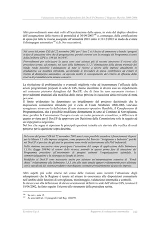 Valutazione intermedia indipendente del DocUP Obiettivo 2 Regione Marche 2000-2006
Ecosfera S.p.A. Rapporto di valutazione intermedia 242
Altri provvedimenti sono stati volti all’accelerazione della spesa, in vista del duplice obiettivo
dell’assegnazione della riserva di premialità al 30/09/2003186
e, comunque, della certificazione
di spesa per tutte le risorse assegnate all’annualità 2001 entro il 31/12/2003 in modo da evitare
il disimpegno automatico187
(cfr. box successivo).
Nel corso del primo CdS del 22 novembre 2001 per l’Asse 2 si è deciso di ammettere a bando i progetti
in fase di attuazione oltre che di progettazione, purché coerenti con la strategia del Programma ai sensi
della Delibera CIPE n. 189 del 16/10/97.
Provvedimenti per velocizzare la spesa sono stati adottati più di recente attraverso il ricorso alla
procedura scritta; ad esempio, nel caso della Submisura 3.1.2 l’eliminazione della durata triennale del
bando rende possibile l’utilizzazione di tutte le risorse a favore delle imprese attualmente in
graduatoria. La modifica introdotta, accelerando le procedure di spesa, contribuisce ad evitare il
rischio di disimpegno automatico, ed agevola inoltre il conseguimento del criterio di efficacia della
riserva di premialità cui la misura concorre.
La risoluzione di problematiche o eventuali migliorie volte ad incrementare l’efficacia della
azioni programmate proposte in sede di CdS, hanno incontrato in diversi casi un impedimento
nel contenuto piuttosto dettagliato del DocUP, che di fatto ha reso necessario rinviare i
provvedimenti enunciati alla modifica dello stesso prevista in occasione della revisione di metà
percorso.
Il limite evidenziato ha determinato un irrigidimento del processo decisionale che le
disposizioni comunitarie introdotte per il ciclo di Fondi Strutturali 2000-2006 volevano
scongiurare attraverso la definizione di uno strumento operativo flessibile, il Complemento di
Programmazione, che è possibile modificare direttamente in seno al Comitato di Sorveglianza,
dove peraltro la Commissione Europea riveste un ruolo puramente consultivo, a differenza di
quanto avviene per il DocUP da approvare con Decisione della Commissione solo in seguito ad
un impegnativo negoziato.
Nel box che segue si riportano le principali questioni irrisolte e/o rinviate alla verifica di metà
percorso per la questione sopra descritta.
Nel corso del primo CdS del 22 novembre 2001 non è stato possibile estendere i finanziamenti disposti
per la Misura 1.1 alle imprese artigiane, come proposto dal Servizio “Artigianato e Industria” poiché
nel DocUP si precisa che gli aiuti in questione sono rivolti esclusivamente alle PMI industriali.
Nella riunione successiva viene posticipata l’estensione del campo di applicazione della Submisura
1.1.1b2 (Legge 598/94) al settore della ricerca, potendo in questa prima fase di attuazione del
Programma procedere all’inserimento di progetti attinenti l’organizzazione aziendale, la
commercializzazione e la sicurezza sui luoghi di lavoro.
Modifiche al DocUP sono necessarie anche per adottare un’interpretazione estensiva di “Fondi
chiusi” relativamente alla Submisura 1.3.3, che allo stato attuale appare evidentemente poco allineata
con le specificità del sistema produttivo marchigiano costituito prevalentemente da piccole imprese.
Altri aspetti più volte emersi nel corso delle riunioni sono inerenti l’attuazione degli
adempimenti che la Regione è tenuta ad attuare in osservanza alle disposizioni comunitarie
nell’ambito delle funzioni di sorveglianza, monitoraggio, valutazione intermedia e controlli.
In alcuni casi alla definizione di alcuni orientamenti definiti in sede dell’ultimo CdS, tenutosi il
18/06/2002, ha fatto seguito il ricorso allo strumento della procedura scritta.
186
Su cui v. nota 15.
187
Ai sensi dell’art. 31 paragrafo 2 del Reg. 1260/99.
 