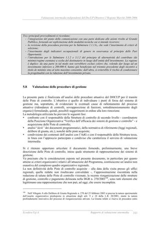 Valutazione intermedia indipendente del DocUP Obiettivo 2 Regione Marche 2000-2006
Ecosfera S.p.A. Rapporto di valutazione intermedia 243
Tra i principali provvedimenti si ricordano:
- l’integrazione del piano della comunicazione con una parte dedicata alle azioni rivolte al Grande
Pubblico, fornendo un’esplicitazione delle modalità tecniche cui si intende ricorrere;
- la revisione della procedura prevista per la Submisura 1.1.1.b1, che vede l’inserimento di criteri di
selezione;
- l’inserimento degli indicatori occupazionali di genere in osservanza al principio delle Pari
Opportunità;
- l’introduzione per le Submisure 1.1.2 e 3.1.2 del principio di alternatività del contributo (de
minimis/regime esentato) a scelta del destinatario in luogo dell’entità dell’investimento. La ragione
è duplice: da una parte in tal modo non verrebbero esclusi coloro che, volendo dar luogo ad un
investimento inferiore a 200.000 €, hanno già beneficiato nel triennio precedente degli incentivi a
titolo de minimis sino al tetto massimo consentito; dall’altra, si eviterebbe il rischio di condizionare
la progettualità con la riduzione dell’investimento privato.
5.8 Valutazione delle procedure di gestione
La presente parte è finalizzata all’analisi delle procedure attuative del DOCUP per il tramite
delle Piste di controllo. L’obiettivo è quello di individuare i punti di forza del sistema di
gestione ma, soprattutto, di evidenziare le eventuali cause di rallentamento del processo
attuativo (ridondanze di controlli, sovrapposizione di funzioni, sottodimensionamento degli
organici) formulando, quindi, possibili suggerimenti in ordine alla loro rimozione.
La metodologia utilizzata ha previsto le seguenti fasi:
confronto con il responsabile della Struttura di controllo di secondo livello - coordinatore
della Posizione Organizzativa “Verifica dell’efficacia dei sistemi di gestione e controllo” - e
acquisizione delle Piste di controllo;
analisi “desk” dei documenti programmatici, della normativa di riferimento (leggi regionali,
delibere di giunta, etc.), nonché delle piste acquisite;
condivisione dei contenuti dell’analisi con l’AdG e con il responsabile della Struttura terza,
in linea con l’approccio partecipato e condiviso che caratterizza il servizio di valutazione
intermedia.
Si è ritenuto opportuno articolare il documento fornendo, preliminarmente, una breve
descrizione delle Piste di controllo, intese quale strumento di rappresentazione dei sistemi di
gestione.
Va precisato che le considerazioni esposte nel presente documento, in particolare per quanto
attiene ai criteri organizzativi relativi all’attuazione del Programma, costituiscono un’analisi non
esaustiva del complesso quadro organizzativo regionale.
La non definitività delle Piste di controllo acquisite – alla data della visita presso gli uffici
regionali, quelle redatte non risultavano convalidate -, l’approssimazione riscontrata nella
redazione di talune delle Piste di controllo visionate, la recente riorganizzazione delle strutture
di gestione, controllo e pagamento delineata nella DGR n. 270/2003188
, sono tutti elementi che
legittimano una rappresentazione che non può, ad oggi, che essere incompleta.
188
Nell’Allegato A alla Delibera di Giunta Regionale n. 270 del 25 febbraio 2003 si precisa la natura sperimentale
dell’assetto organizzativo predisposto in attuazione degli artt. 9 e 10 della L.R. 20/2001, stante la natura
profondamente innovativa del processo di riorganizzazione attivato. La Giunta infatti si riserva di procedere entro
 