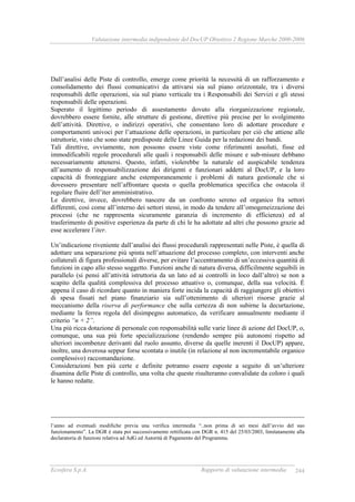 Valutazione intermedia indipendente del DocUP Obiettivo 2 Regione Marche 2000-2006
Ecosfera S.p.A. Rapporto di valutazione intermedia 244
Dall’analisi delle Piste di controllo, emerge come priorità la necessità di un rafforzamento e
consolidamento dei flussi comunicativi da attivarsi sia sul piano orizzontale, tra i diversi
responsabili delle operazioni, sia sul piano verticale tra i Responsabili dei Servizi e gli stessi
responsabili delle operazioni.
Superato il legittimo periodo di assestamento dovuto alla riorganizzazione regionale,
dovrebbero essere fornite, alle strutture di gestione, direttive più precise per lo svolgimento
dell’attività. Direttive, o indirizzi operativi, che consentano loro di adottare procedure e
comportamenti univoci per l’attuazione delle operazioni, in particolare per ciò che attiene alle
istruttorie, visto che sono state predisposte delle Linee Guida per la redazione dei bandi.
Tali direttive, ovviamente, non possono essere viste come riferimenti assoluti, fisse ed
immodificabili regole procedurali alle quali i responsabili delle misure e sub-misure debbano
necessariamente attenersi. Questo, infatti, violerebbe la naturale ed auspicabile tendenza
all’aumento di responsabilizzazione dei dirigenti e funzionari addetti al DocUP, e la loro
capacità di fronteggiare anche estemporaneamente i problemi di natura gestionale che si
dovessero presentare nell’affrontare questa o quella problematica specifica che ostacola il
regolare fluire dell’iter amministrativo.
Le direttive, invece, dovrebbero nascere da un confronto sereno ed organico fra settori
differenti, così come all’interno dei settori stessi, in modo da tendere all’omogeneizzazione dei
processi (che ne rappresenta sicuramente garanzia di incremento di efficienza) ed al
trasferimento di positive esperienza da parte di chi le ha adottate ad altri che possono grazie ad
esse accelerare l’iter.
Un’indicazione riveniente dall’analisi dei flussi procedurali rappresentati nelle Piste, è quella di
adottare una separazione più spinta nell’attuazione del processo completo, con interventi anche
collaterali di figura professionali diverse, per evitare l’accentramento di un’eccessiva quantità di
funzioni in capo allo stesso soggetto. Funzioni anche di natura diversa, difficilmente seguibili in
parallelo (si pensi all’attività istruttoria da un lato ed ai controlli in loco dall’altro) se non a
scapito della qualità complessiva del processo attuativo o, comunque, della sua velocità. È
appena il caso di ricordare quanto in maniera forte incida la capacità di raggiungere gli obiettivi
di spesa fissati nel piano finanziario sia sull’ottenimento di ulteriori risorse grazie al
meccanismo della riserva di performance che sulla certezza di non subirne la decurtazione,
mediante la ferrea regola del disimpegno automatico, da verificare annualmente mediante il
criterio “n + 2”.
Una più ricca dotazione di personale con responsabilità sulle varie linee di azione del DocUP, o,
comunque, una sua più forte specializzazione (rendendo sempre più autonomi rispetto ad
ulteriori incombenze derivanti dal ruolo assunto, diverse da quelle inerenti il DocUP) appare,
inoltre, una doverosa seppur forse scontata o inutile (in relazione al non incrementabile organico
complessivo) raccomandazione.
Considerazioni ben più certe e definite potranno essere esposte a seguito di un’ulteriore
disamina delle Piste di controllo, una volta che queste risulteranno convalidate da coloro i quali
le hanno redatte.
l’anno ad eventuali modifiche previa una verifica intermedia “..non prima di sei mesi dall’avvio del suo
funzionamento”. La DGR è stata poi successivamente rettificata con DGR n. 415 del 25/03/2003, limitatamente alla
declaratoria di funzioni relativa ad AdG ed Autorità di Pagamento del Programma.
 