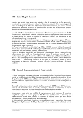 Valutazione intermedia indipendente del DocUP Obiettivo 2 Regione Marche 2000-2006
Ecosfera S.p.A. Rapporto di valutazione intermedia 245
5.8.1 Analisi delle piste di controllo
L’analisi che segue, come detto, non potendo fruire di strumenti di verifica completi e
convalidati, ha meramente carattere indicativo. Verranno evidenziati alcuni elementi, punti di
forza ma anche punti di debolezza del sistema organizzativo regionale, che è stato possibile
desumere dai documenti acquisiti e da quanto rilevato nel corso dell’incontro con la Struttura
regionale di controllo di secondo livello.
La scelta delle Piste di controllo come strumento di valutazione dei processi attuativi del DocUP
Marche deriva dalla valenza attribuita, nell’attuale periodo di programmazione comunitaria,
all’organizzazione dei sistemi di gestione e controllo e, quindi, alla prevenzione e alla
individuazione di errori e/o irregolarità.
Lo strumento che la Commissione europea ha privilegiato per garantire maggiore efficacia e
trasparenza al processo di utilizzo delle risorse finanziarie è la Pista di controllo che deve essere
in grado di consentire l’individuazione e la verifica di tutti gli elementi connessi alla procedura
di attuazione di azioni e/o progetti.
La Pista di controllo, nelle previsioni del Reg. (CE) n. 438/2001, assume, infatti, rilevanza nella
misura in cui questa consente di verificare, per ogni fase del processo di attuazione, i soggetti
responsabili dell’attuazione e di eventuali controlli stessi.
L’utilizzo, delle Piste di controllo, nell’ambito della valutazione dei sistemi, è stato enfatizzato
nel documento Linee guida per l’organizzazione dei sistemi di gestione e controllo e per la
predisposizione delle piste di controllo, redatto a cura del Ministero dell’Economia e Finanze –
IGRUE -, nel quale è proposta una rappresentazione delle Piste che utilizza l’analisi dei processi
intesa come “… metodologia finalizzata a descrivere e rappresentare flussi di attività
identificando le operazioni effettuate, i soggetti coinvolti, le risorse utilizzate e i risultati
prodotti”.
5.8.2 Il modello di rappresentazione delle Piste di controllo
Le Piste di controllo sono state redatte dai Responsabili di misura/submisura/intervento sulla
base di un modello fornito loro dalla Struttura di controllo di secondo livello, modello diverso
da quello proposto dal Ministero dell’Economia e Finanze nel citato documento Linee guida …,
ma convalidato dai rappresentanti dell’IGRUE durante le missioni di audit svolte presso la
Regione.
Il modello utilizzato risponde ai requisiti di efficacia richiesti dal Ministero dell’Economia e
Finanze nel documento citato in quanto, comunque, descrive e rappresenta le attività
identificando le operazioni effettuate, i soggetti coinvolti e i documenti prodotti.
Volutamente è stata scelta una modalità di rappresentazione delle procedure di attuazione
semplificata rispetto a quella proposta dal Ministero dell’Economia e Finanze; una
rappresentazione scelta dalla Struttura di controllo di secondo livello per non gravare
eccessivamente i soggetti della gestione delle operazioni.
In più occasioni è stato, infatti, ribadito nel corso dell’incontro, che i soggetti che si occupano
della gestione degli interventi DocUP, svolgono tale attività congiuntamente all’attività propria
 