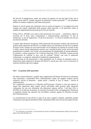 Valutazione intermedia indipendente del DocUP Obiettivo 2 Regione Marche 2000-2006
Ecosfera S.p.A. Rapporto di valutazione intermedia 246
del Servizio di appartenenza, stante una carenza di organico cui non può farsi fronte con le
esigue risorse DocUP, creando situazioni di potenziale “rischio gestionale”189
, che potrebbero
inficiare il risultato complessivo dell’intervento gestito.
Proprio in virtù di quanto già evidenziato circa le carenze di organico e il sovrapporsi dei ruoli
ricoperti dai singoli responsabili della gestione degli interventi, si dà particolare enfasi al
modello di rappresentazione prescelto per le Piste di controllo.
Il Reg. (CE) n. 438/2001 così come il citato documento Linee guida … sottolineano, infatti, la
necessità che le Piste siano costantemente e tempestivamente manutenute “al fine di
mantenerne, se non di migliorarne, i livelli di performance”. Le Piste di controllo non devono
mai divenire obsolete.
L’aspetto della dotazione d’organico, della numerosità del personale attribuito alla funzione di
gestione delle operazioni del DocUP, va ribadita anche con riferimento all’attività di controllo
di primo livello. Sempre nel corso dell’incontro con la Struttura di controllo di secondo livello
è, infatti, emerso che gli adempimenti connessi con i controlli di primo livello, diversi da quelli
amministrativi-contabili, sono assolti solo parzialmente dai Responsabili di misura/submisura.
Si richiama, a questo proposito, l’art. 4 del già citato Reg. (CE) n. 438/2001 il quale prevede
l’effettuazione di verifiche in loco, cioè di verifiche “fisiche”, per tutte le operazioni
cofinanziate, o a campione, indicando le modalità di campionamento.
L’inosservanza di tale prescrizione è stata giustificata con la carenza di personale messo a
disposizione degli organismi di gestione del DocUP e, ancora una volta, con il sovraccarico di
mansioni attribuite agli stessi soggetti.
5.8.3 La gestione delle operazioni
Per talune misure/submisure i soggetti attori rappresentati all’interno dei processi di attuazione
sono unicamente i responsabili stessi. Ordinariamente, infatti, tali soggetti svolgono attività
istruttoria, attività di attuazione - quindi anche i controlli in loco in itinere -, attività di
rendicontazione.
Né i regolamenti comunitari né il Ministero dell’Economia e Finanze si sono mai espressi in
merito alla ripartizione delle singole attività nell’ambito della gestione delle operazioni
cofinanziate [se non con riferimento alla distinzione imposta nell’art. 3 del Reg. (CE) n.
438/2001 tra le funzioni di gestione, di controllo di secondo livello e di pagamento]. Purtuttavia
si segnalano almeno due questioni che dovrebbero costituire oggetto di riflessione da parte
dell’Amministrazione.
La concentrazione di più attività in capo ad un unico soggetto comporta, soprattutto quando
l’attuazione coinvolge più beneficiari finali o destinatari finali come nel caso dei regimi di aiuto,
189
Si fa riferimento, ad esempio, a rischi derivanti da tempi di istruttoria particolarmente lunghi, elevati tempi di
approvazione delle domande, ecc. .
 
