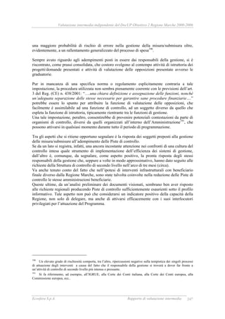 Valutazione intermedia indipendente del DocUP Obiettivo 2 Regione Marche 2000-2006
Ecosfera S.p.A. Rapporto di valutazione intermedia 247
una maggiore probabilità di rischio di errore nella gestione della misura/submisura oltre,
evidentemente, a un rallentamento generalizzato del processo di spesa190
.
Sempre avuto riguardo agli adempimenti posti in essere dai responsabili della gestione, si è
riscontrato, come prassi consolidata, che costoro svolgono al contempo attività di istruttoria dei
progetti/domande presentati e attività di valutazione delle opposizioni presentate avverso le
graduatorie.
Pur in mancanza di una specifica norma o regolamento esplicitamente contraria a tale
impostazione, la procedura utilizzata non sembra pienamente coerente con le previsioni dell’art.
3 del Reg. (CE) n. 438/2001: “….una chiara definizione e assegnazione delle funzioni, nonché
un’adeguata separazione delle stesse necessarie per garantire sane procedure finanziarie….”
potrebbe essere lo spunto per attribuire la funzione di valutazione delle opposizioni, che
facilmente è assimilabile ad una funzione di controllo, ad un soggetto diverso da quello che
espleta la funzione di istruttoria, tipicamente rientrante tra le funzioni di gestione.
Una tale impostazione, peraltro, consentirebbe di prevenire potenziali contestazioni da parte di
organismi di controllo, diversi da quelli organizzati all’interno dell’Amministrazione191
, che
possono attivarsi in qualsiasi momento durante tutto il periodo di programmazione.
Tra gli aspetti che si ritiene opportuno segnalare è la risposta dei soggetti preposti alla gestione
delle misura/submisure all’adempimento delle Piste di controllo.
Se da un lato si registra, infatti, una ancora incostante attenzione nei confronti di una cultura del
controllo intesa quale strumento di implementazione dell’efficienza dei sistemi di gestione,
dall’altro è, comunque, da segnalare, come aspetto positivo, la pronta risposta degli stessi
responsabili della gestione che, seppure a volte in modo approssimativo, hanno dato seguito alle
richieste della Struttura di controllo di secondo livello nell’arco di tre mesi (circa).
Va anche tenuto conto del fatto che nell’ipotesi di interventi infrastrutturali con beneficiario
finale diverso dalla Regione Marche, sono state talvolta coinvolte nella redazione delle Piste di
controllo le stesse amministrazioni beneficiarie.
Queste ultime, da un’analisi preliminare dei documenti visionati, sembrano ben aver risposto
alle richieste regionali producendo Piste di controllo sufficientemente esaurienti sotto il profilo
informativo. Tale aspetto non può che considerarsi un indicatore positivo della capacità della
Regione, non solo di delegare, ma anche di attivarsi efficacemente con i suoi interlocutori
privilegiati per l’attuazione del Programma.
190
Un elevato grado di rischiosità comporta, tra l’altro, ripercussioni negative sulla tempistica dei singoli processi
di attuazione degli interventi a causa del fatto che il responsabile della gestione si troverà a dover far fronte a
un’attività di controllo di secondo livello più intensa e pressante.
191
Si fa riferimento, ad esempio, all’IGRUE, alla Corte dei Conti italiana, alla Corte dei Conti europea, alla
Commissione europea, ecc..
 