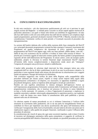 Valutazione intermedia indipendente del DocUP Obiettivo 2 Regione Marche 2000-2006
Ecosfera S.p.A. Rapporto di valutazione intermedia 248
6. CONCLUSIONI E RACCOMANDAZIONI
In tale nota conclusiva - più che ripercorrere analiticamente gli esiti cui si perviene in ogni
singola sezione del Rapporto - si intende porre l’accento su alcuni aspetti apparsi meritevoli di
particolare attenzione e sui quali si ritiene utile fornire un contributo di suggerimenti e di idee
alla luce dell’analisi svolta nel corso della prima fase dell’attività valutativa sul complesso degli
aspetti programmatici, gestionali ed attuativi inerenti il DocUP Ob. 2 Marche, tenendo in dovuta
considerazione l’imminente verifica di metà periodo e l’eventuale necessità di procedere alla
riprogrammazione.
La sezione dell’analisi dedicata alla verifica della coerenza delle linee strategiche del DocUP
con i principali documenti programmatici esistenti ha fatto emergere l’armonico inserimento del
Programma nel quadro complessivo dei documenti di policy regionali. La strategia
programmatica del DocUP non appare oggi, nelle sue linee portanti, affatto datata, visto che –
aldilà di una crisi economica che ha costretto a rivedere le stime sulla crescita al ribasso - le
priorità per il territorio oggetto di intervento restano quelle che hanno guidato il programmatore
regionale all’atto dell’elaborazione del Programma. In alcuni settori, come ad esempio quello
ambientale, proprio la rilevanza in termini finanziari degli stanziamenti DocUP rispetto
all’insieme delle risorse complessivamente a disposizione rende ancor più “strategica”
l’esigenza di conseguire una performance attuativa soddisfacente.
L’analisi delle procedure di selezione degli interventi ha fatto emergere talora una certa
complessità dell’iter che ha di fatto condizionato in più di un caso la performance attuativa. In
particolare si sono registrati ritardi sulle misure che prevedevano la concertazione con i soggetti
titolati ad esprimere i bisogni del territorio di riferimento.
Tale evenienza suggerisce una verifica da parte della Regione sulla compatibilità delle
procedure delineate per alcune azioni, rispetto ai tempi serrati imposti dalle regole della
programmazione comunitaria e di disporre, ove necessario, le opportune modifiche a regole
procedurali farraginose, anche se rispettose delle prerogative di tutti gli stakeholders.
Peraltro ciò non significa sottostimare la valenza strategica dell’approccio bottom up
nell’impostazione programmatica fortemente sostenuta dalla Commissione nell’attuale ciclo di
programmazione comunitaria, che si inserisce nel processo di riforma in senso federalista
avviato a livello nazionale. Al contrario, si rileva l’opportunità di potenziare e migliorare le
modalità concertative adottate valorizzando adeguatamente le esperienze positive, ma cogliendo
altresì i nodi che hanno reso meno fluida la consultazione delle parti pubbliche e private
operanti nelle aree di riferimento.
Un ulteriore aspetto di natura procedurale su cui si richiama l’attenzione è l’utilizzo dello
strumento di scorrimento delle graduatorie, che se da una parte ha innegabilmente fornito un
contributo di rilievo per imprimere una decisa accelerazione alla spesa nell’imminenza della
verifica per l’assegnazione della riserva di premialità, non può tuttavia divenire una prassi per le
implicazioni negative sulla qualità dei progetti finanziati, vanificando in parte l’efficacia delle
procedure di selezione.
In considerazione dei vincoli di spesa che ogni anno occorrerà rispettare, onde evitare il rischio
di incorrere nel disimpegno automatico della quota comunitaria, si suggerire di verificare la
concreta perseguibilità dell’obiettivo finanziario, prevedendo ove possibile procedure più snelle.
 