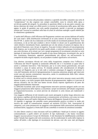Valutazione intermedia indipendente del DocUP Obiettivo 2 Regione Marche 2000-2006
Ecosfera S.p.A. Rapporto di valutazione intermedia 249
In qualche caso il ricorso alla procedura valutativa a sportello dovrebbe consentire una sorta di
“compromesso” tra due esigenze non sempre conciliabili, ossia la velocità della spesa e
un’elevata qualità dei progetti. La procedura in questione difatti se da una parte consente una
decisa riduzione dei tempi con effetti positivi in termini di accelerazione della spesa, dall’altra
appare in grado di garantire una certa qualità progettuale, purché si preveda un punteggio
minimo per l’accesso ai contributi sulla base di criteri di selezione analoghi a quelli stabiliti per
la valutazione a graduatoria.
L’analisi dell’efficacia e dell’efficienza del Programma contiene una sezione dedicata all’analisi
dei costi medi e della distribuzione territoriale di un certo numero di azioni intraprese con il
DocUP Ob. 2, analisi che ha evidenziato un livello medio di investimenti piuttosto elevato. Tale
circostanza, se da un lato può condurre a dover rivedere in alcuni casi la quantificazione dei
valori obiettivo inizialmente fissati, soprattutto per ciò che attiene al numero di imprese che si
prevede di finanziare, non è di per sé negativa. Essa può rivelarsi indicativa di una propensione
delle imprese, pur in periodi di crisi quale quello attuale, a realizzare comunque investimenti di
una certa rilevanza, ed in alcuni casi veri e propri programmi di investimento articolati su varie
tipologie di intervento finanziabili nel quadro di una stessa Submisura, investimenti che, per la
loro consistenza finanziaria, appaiono potenzialmente più efficaci sia nell’accrescere la
competitività della singola impresa, sia nel produrre ricadute significative sul territorio.
Una ulteriore circostanza rilevata nel corso della ricognizione compiuta circa l’efficacia e
l’efficienza del DocUP riguarda la sostanziale difficoltà che si è riscontrata su quasi tutte le
azioni a contenuto innovativo. Tale fenomeno, pur se in certa misura generalizzato, non può
ricondursi a cause di natura univoca. Si rimanda pertanto alle considerazioni di dettaglio
contenute nel Rapporto, pur se in tale sede ci sentiamo comunque di suggerire di prestare in
vista dell’imminente attività di riprogrammazione la massima attenzione proprio agli interventi
aventi una più marcata connotazione innovativa, anche in considerazione della forte valenza
strategica degli interventi stessi.
In alcuni casi le criticità attuative riscontrate sulle azioni innovative possono essere ascrivibili,
almeno in parte, a un deficit proprio della funzione di programmazione, laddove si è previsto di
attivare iniziative che nei fatti non hanno trovato alcuna risposta significativa da parte dei
soggetti potenzialmente interessati.
Le difficoltà riscontrate sulle azioni maggiormente innovative possono spiegarsi anche con una
maggiore propensione delle imprese a concentrare i propri investimenti, nell’attuale congiuntura
di stagnazione/recessione, su azioni previste da strumenti in certa misura più tradizionali e
consolidati.
Una maggiore diffusione di tali iniziative può essere perseguita in primo luogo attraverso una
più intensa e capillare attività di promozione e comunicazione sul territorio, così come ravvisato
dalla Regione stessa nell’analisi elaborata all’interno del Rapporto Annuale di Esecuzione.
Al riguardo si aggiunge che potrebbe essere potenzialmente positivo avvalersi in modo più
incisivo dei canali di comunicazioni esistenti sul territorio (CCIAA, Enti, Associazioni di
categoria), così come promuovere un maggiore coinvolgimento delle associazioni professionali
(commercialisti, ingegneri) a fronte dell’elevato contributo in termini di consulenza aziendale.
Un altro fattore ostativo è stato rinvenuto nell’aver pubblicato i bandi per le misure in oggetto
contestualmente a quelli relativi ad incentivi di tipo tradizionale e che hanno riscontrato
maggior successo presso il target di riferimento. A tale fenomeno ha indubbiamente contribuito
anche l’attuale fase negativa del ciclo economico, che ha condizionato le scelte delle imprese in
ordine all’entità e alla tipologia di investimenti da attivare, così che sono stati privilegiate
 