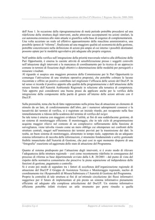 Valutazione intermedia indipendente del DocUP Obiettivo 2 Regione Marche 2000-2006
Ecosfera S.p.A. Rapporto di valutazione intermedia 251
dell’Asse 1. In occasione della riprogrammazione di metà periodo potrebbe procedersi ad una
ridefizione della struttura degli interventi, anche attraverso accorpamenti tra azioni similari, la
cui autonoma esistenza allo stato attuale si giustifica sulla base di esigenze di complementarietà.
Una volta accertato un reale ed effettivo appesantimento della macchina amministrativa, una
possibile ipotesi di “riforma”, finalizzata ad una maggiore qualità ed economicità della gestione,
potrebbe concretizzarsi nella definizione di azioni più ampie al cui interno i possibili destinatari
possono optare per le modalità agevolative più adeguate alle proprie esigenze.
Nell’ambito della verifica sull’integrazione della priorità trasversale relativa alla diffusione delle
Pari Opportunità, è emersa la carente attività di sensibilizzazione presso i soggetti coinvolti
nell’attuazione degli interventi e la mancanza di coordinamento per la ricerca di un approccio
comune in termini di fissazione degli obiettivi e determinazione delle modalità per perseguirli e
misurare i risultati.
Al riguardo si auspica una maggiore presenza della Commissione per le Pari Opportunità (o
comunque l’attivazione di una struttura operativa preposta), che potrebbe colmare le lacune
riscontrate e offrire un positivo contributo nel migliorare l’efficacia delle azioni del DocUP. In
tal senso si ricorda il positivo apporto alla qualità della programmazione e dell’attuazione delle
misure fornito dell’Autorità Ambientale Regionale in relazione alla tematica di competenza.
Tale apporto può considerarsi una buona prassi da applicare anche per la verifica della
integrazione della componente della parità di genere all’interno delle azioni attivate con il
DocUP.
Sulla premialità, tema che ha di fatto rappresentato nella prima fase di attuazione un elemento di
stimolo da un lato, di condizionamento dall’altro, per i numerosi adempimenti connessi e la
tassatività dei termini di verifica, si è registrato un iniziale ritardo, poi recuperato nella fase
immediatamente a ridosso della scadenza del termine di verifica del target.
Su tale tema è emersa con maggiore evidenza l’utilità, ai fini di una soddisfacente gestione, di
un sistema di monitoraggio efficiente. Il monitoraggio, che in tale ciclo di programmazione
acquista maggior rilievo nel contesto di un complessivo rafforzamento della funzione di
sorveglianza, viene talvolta vissuto come un mero obbligo cui ottemperare nei confronti delle
strutture centrali, magari nell’imminenza dei termini previsti per la trasmissione dei dati. In
realtà, un buon sistema di monitoraggio, alimentato in tempo reale, supportato da un adeguato
sistema informativo di raccolta delle informazioni, è strumento fondamentale e utility gestionale
fruibile innanzitutto dall’Autorità di Gestione, che può così in ogni momento disporre di una
“fotografia” esauriente ed aggiornata dello stato di attuazione del Programma.
Quanto al sistema predisposto per l’attuazione degli interventi, si è avuto modo di rilevare
l’adeguatezza della struttura regionale – così come recentemente ridefinita in conseguenza del
processo di riforma su base dipartimentale avviato dalla L.R. 20/2001 - dal punto di vista del
rispetto della normativa comunitaria che prescrive la piena separazione ed indipendenza delle
funzioni di gestione, pagamento e controllo.
Si è avuto poi modo di segnalare tra i fattori di eccellenza dell’organizzazione regionale di
attuazione del DocUP il Gruppo di Assistenza Tecnica e Monitoraggio regionale, nucleo di
coordinamento tra i Responsabili di Misura/Submisura e l’Autorità di Gestione del Programma.
Proprio la centralità di tale struttura ai fini di un’ottimale circolazione dei flussi informativi
suggerisce per il futuro di implementare al più presto un sistema informativo pienamente
efficiente ed adeguato alla complessa articolazione del DocUP. Un sistema informativo
efficiente potrebbe infatti rivelarsi un utile strumento per porre rimedio a quella
 
