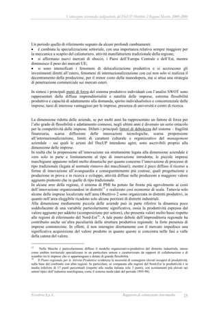 Valutazione intermedia indipendente del DocUP Obiettivo 2 Regione Marche 2000-2006
Ecosfera S.p.A. Rapporto di valutazione intermedia 25
Un periodo quello di riferimento segnato da alcuni profondi cambiamenti:
• è cambiata la specializzazione settoriale, con una importanza relativa sempre maggiore per
la meccanica a scapito del calzaturiero, attività manifatturiera tradizionale della regione;
• si affermano nuovi mercati di sbocco, i Paesi dell’Europa Centrale e dell’Est, mentre
diminuisce il peso dei mercati UE;
• si sono intensificati i fenomeni di delocalizzazione produttiva e si accrescono gli
investimenti diretti all’estero, fenomeni di internazionalizzazione con cui non solo si realizza il
decentramento della produzione, per il minor costo della manodopera, ma si attua una strategia
di penetrazione commerciale sui mercati esteri.
In sintesi i principali punti di forza del sistema produttivo individuati con l’analisi SWOT sono
rappresentati dalla diffusa imprenditorialità e natalità delle imprese, estrema flessibilità
produttiva e capacità di adattamento alla domanda, spirito individualistico e concorrenziale delle
imprese, tassi di interesse vantaggiosi per le imprese, presenza di università e centri di ricerca.
La dimensione ridotta delle aziende, se per molti anni ha rappresentato un fattore di forza per
l’alto grado di flessibilità e adattamento connessi, negli ultimi anni è divenuto un serio ostacolo
per la competitività delle imprese. Difatti i principali fattori di debolezza del sistema – fragilità
finanziaria, scarsa diffusione delle innovazioni tecnologiche, scarsa propensione
all’internazionalizzazione, limiti di carattere culturale e organizzativo del management
aziendale – sui quali le azioni del DocUP intendono agire, sono ascrivibili proprio alla
dimensione delle imprese.
In realtà che la propensione all’innovazione sia strettamente legata alla dimensione aziendale è
vero solo in parte e limitatamente al tipo di innovazione introdotta; le piccole imprese
marchigiane appaiono infatti molto dinamiche per quanto concerne l’innovazione di processo di
tipo tradizionale (legata al normale rinnovo dei macchinari), mentre è poco diffuso il ricorso a
forme di innovazione all’avanguardia e conseguentemente più costose, quali progettazione e
produzione in prova e in ricerca e sviluppo, attività diffuse nelle produzioni a maggiore valore
aggiunto piuttosto che in quelle di tipo tradizionale.
In alcune aree della regione, il sistema di PMI ha potuto far fronte più agevolmente ai costi
dell’innovazione organizzandosi in distretti15
e realizzato così economie di scala. Tuttavia solo
alcune delle imprese localizzate nell’area Obiettivo 2 sono organizzata in distretti produttivi, in
quanto nell’area eleggibile ricadono solo alcune porzioni di distretti industriali.
Alla dimensione mediamente piccola delle aziende può in parte riferirsi la dinamica poco
soddisfacente di una variabile particolarmente significativa, ossia la produttività espressa dal
valore aggiunto per addetto (scomposizione per settore), che presenta valori molto bassi rispetto
alle regioni di riferimento del Nord-Est16
. A tale punto debole dell’imprenditoria regionale ha
contribuito anche un’altra peculiarità della struttura produttiva regionale: la forte presenza di
imprese contoterziste. In effetti, il non interagire direttamente con il mercato impedisce una
significativa acquisizione del valore prodotto in quanto questo si concentra nelle fasi a valle
della catena del valore.
15
Nelle Marche è particolarmente diffuso il modello organizzativo-produttivo del distretto industriale, inteso
come ambito territoriale specializzato in un particolare settore e caratterizzato da rapporti di collaborazione e di
scambio tra le imprese che vi appartengono e dotato di grande flessibilità.
16
Il Piano regionale per le Attività Produttive evidenzia la necessità di conseguire elevati recuperi di produttività,
sulla base del confronto con altre regioni. In particolare, se comparata alle regioni del Nord-Est la produttività è in
media inferiore di 17 punti percentuali (rispetto alla media italiana solo 3 punti), con scostamenti più elevati nei
settori tipici dell’industria marchigiana, come il sistema moda (dati del periodo 1995-98).
 