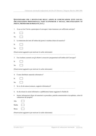 Valutazione intermedia indipendente del DocUP Obiettivo 2 Regione Marche 2000-2006
Ecosfera S.p.A. Rapporto di valutazione intermedia XXXVII
QUESTIONARIO PER I DESTINATARI DELLE AZIONI DI COMUNICAZIONE (ENTI LOCALI,
ORGANIZZAZIONI PROFESSIONALI, PARTI ECONOMICHE E SOCIALI, ORGANIZZAZIONI NO
PROFIT, PROMOTORI DI PROGETTI, ECC.)
1. A suo avviso l’invito a partecipare al convegno è stato trasmesso con sufficiente anticipo?
Si
No
2. La trattazione dei temi all’ordine del giorno è risultata chiara ed esaustiva?
Si
No
(Osservazioni aggiuntive per motivare le scelte selezionate)
……………………………………………………………………………………………………
3. Essi risultano coerenti con gli obiettivi conoscitivi programmati nell’ambito del Convegno?
Si
No
(Osservazioni aggiuntive per motivare le scelte selezionate)
……………………………………………………………………………………………………
4. È stato distribuito materiale informativo?
Si
No
5. Se si, di che natura (cartaceo, supporto informatico)?
……………………………………………………………………………………………………
6. In che misura le azioni informative e pubblicitarie hanno raggiunto le finalità di:
fornire informazioni chiare ed esaurienti su procedure, pratiche amministrative da espletare, criteri di
valutazione dei progetti?
Alta
Media
Bassa
(Osservazioni aggiuntive per motivare le scelte selezionate)
……………………………………………………………………………………………………
 