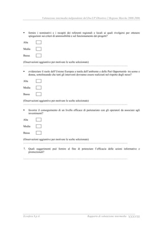 Valutazione intermedia indipendente del DocUP Obiettivo 2 Regione Marche 2000-2006
Ecosfera S.p.A. Rapporto di valutazione intermedia XXXVIII
fornire i nominativi e i recapiti dei referenti regionali e locali ai quali rivolgersi per ottenere
spiegazioni sui criteri di ammissibilità e sul funzionamento dei progetti?
Alta
Media
Bassa
(Osservazioni aggiuntive per motivare le scelte selezionate)
……………………………………………………………………………………………………
evidenziare il ruolo dell’Unione Europea a tutela dell’ambiente e delle Pari Opportunità- tra uomo e
donna, sottolineando che tutti gli interventi dovranno essere realizzati nel rispetto degli stessi?
Alta
Media
Bassa
(Osservazioni aggiuntive per motivare le scelte selezionate)
……………………………………………………………………………………………………
favorire il conseguimento di un livello efficace di partenariato con gli operatori da associare agli
investimenti?
Alta
Media
Bassa
(Osservazioni aggiuntive per motivare le scelte selezionate)
……………………………………………………………………………………………………
7. Quali suggerimenti può fornire al fine di potenziare l’efficacia delle azioni informative e
promozionali?
……………………………………………………………………………………………………
 