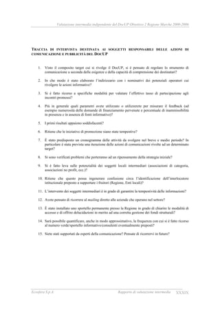 Valutazione intermedia indipendente del DocUP Obiettivo 2 Regione Marche 2000-2006
Ecosfera S.p.A. Rapporto di valutazione intermedia XXXIX
TRACCIA DI INTERVISTA DESTINATA AI SOGGETTI RESPONSABILI DELLE AZIONI DI
COMUNICAZIONE E PUBBLICITÀ DEL DOCUP
1. Visto il composito target cui si rivolge il DocUP, si è pensato di regolare lo strumento di
comunicazione a seconda delle esigenze e della capacità di comprensione dei destinatari?
2. In che modo è stato elaborato l’indirizzario con i nominativi dei potenziali operatori cui
rivolgere le azioni informative?
3. Si è fatto ricorso a specifiche modalità per valutare l’effettivo tasso di partecipazione agli
incontri promossi?
4. Più in generale quali parametri avete utilizzato o utilizzerete per misurare il feedback (ad
esempio numerosità delle domande di finanziamento pervenute e percentuale di inammissibilità
in presenza e in assenza di fonti informative)?
5. I primi risultati appaiono soddisfacenti?
6. Ritiene che le iniziative di promozione siano state tempestive?
7. È stato predisposto un cronogramma delle attività da svolgere nel breve e medio periodo? In
particolare è stata prevista una iterazione delle azioni di comunicazioni rivolte ad un determinato
target?
8. Si sono verificati problemi che porteranno ad un ripensamento della strategia iniziale?
9. Si è fatto leva sulle potenzialità dei soggetti locali intermediari (associazioni di categoria,
associazioni no profit, ecc.)?
10. Ritiene che questo possa ingenerare confusione circa l’identificazione dell’interlocutore
istituzionale preposto a supportare i fruitori (Regione, Enti locali)?
11. L’intervento dei soggetti intermediari è in grado di garantire la tempestività delle informazioni?
12. Avete pensato di ricorrere al mailing diretto alle aziende che operano nel settore?
13. È stato installato uno sportello permanente presso la Regione in grado di chiarire le modalità di
accesso e di offrire delucidazioni in merito ad una corretta gestione dei fondi strutturali?
14. Sarà possibile quantificare, anche in modo approssimativo, la frequenza con cui si è fatto ricorso
al numero verde/sportello informativo/consulenti eventualmente preposti?
15. Siete stati supportati da esperti della comunicazione? Pensate di ricorrervi in futuro?
 