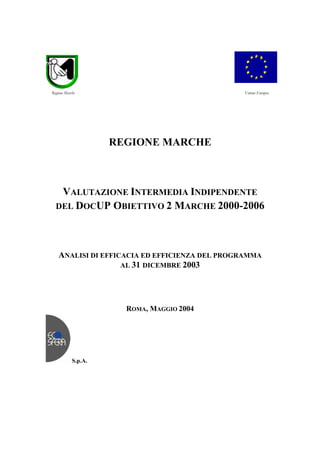 REGIONE MARCHE
VALUTAZIONE INTERMEDIA INDIPENDENTE
DEL DOCUP OBIETTIVO 2 MARCHE 2000-2006
ANALISI DI EFFICACIA ED EFFICIENZA DEL PROGRAMMA
AL 31 DICEMBRE 2003
ROMA, MAGGIO 2004
S.p.A.
Unione EuropeaRegione Marche
 