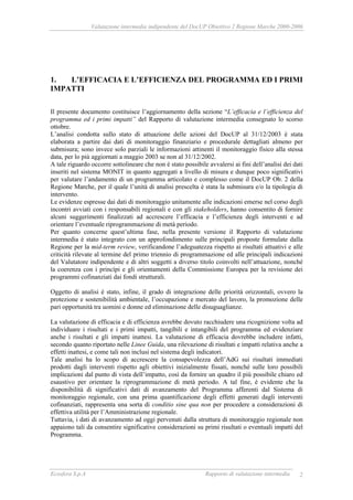 Valutazione intermedia indipendente del DocUP Obiettivo 2 Regione Marche 2000-2006
Ecosfera S.p.A Rapporto di valutazione intermedia 2
1. L’EFFICACIA E L’EFFICIENZA DEL PROGRAMMA ED I PRIMI
IMPATTI
Il presente documento costituisce l’aggiornamento della sezione “L’efficacia e l’efficienza del
programma ed i primi impatti” del Rapporto di valutazione intermedia consegnato lo scorso
ottobre.
L’analisi condotta sullo stato di attuazione delle azioni del DocUP al 31/12/2003 è stata
elaborata a partire dai dati di monitoraggio finanziario e procedurale dettagliati almeno per
submisura; sono invece solo parziali le informazioni attinenti il monitoraggio fisico alla stessa
data, per lo più aggiornati a maggio 2003 se non al 31/12/2002.
A tale riguardo occorre sottolineare che non è stato possibile avvalersi ai fini dell’analisi dei dati
inseriti nel sistema MONIT in quanto aggregati a livello di misura e dunque poco significativi
per valutare l’andamento di un programma articolato e complesso come il DocUP Ob. 2 della
Regione Marche, per il quale l’unità di analisi prescelta è stata la submisura e/o la tipologia di
intervento.
Le evidenze espresse dai dati di monitoraggio unitamente alle indicazioni emerse nel corso degli
incontri avviati con i responsabili regionali e con gli stakeholders, hanno consentito di fornire
alcuni suggerimenti finalizzati ad accrescere l’efficacia e l’efficienza degli interventi e ad
orientare l’eventuale riprogrammazione di metà periodo.
Per quanto concerne quest’ultima fase, nella presente versione il Rapporto di valutazione
intermedia è stato integrato con un approfondimento sulle principali proposte formulate dalla
Regione per la mid-term review, verificandone l’adeguatezza rispetto ai risultati attuativi e alle
criticità rilevate al termine del primo triennio di programmazione ed alle principali indicazioni
del Valutatore indipendente e di altri soggetti a diverso titolo coinvolti nell’attuazione, nonché
la coerenza con i princìpi e gli orientamenti della Commissione Europea per la revisione dei
programmi cofinanziati dai fondi strutturali.
Oggetto di analisi è stato, infine, il grado di integrazione delle priorità orizzontali, ovvero la
protezione e sostenibilità ambientale, l’occupazione e mercato del lavoro, la promozione delle
pari opportunità tra uomini e donne ed eliminazione delle disuguaglianze.
La valutazione di efficacia e di efficienza avrebbe dovuto racchiudere una ricognizione volta ad
individuare i risultati e i primi impatti, tangibili e intangibili del programma ed evidenziare
anche i risultati e gli impatti inattesi. La valutazione di efficacia dovrebbe includere infatti,
secondo quanto riportato nelle Linee Guida, una rilevazione di risultati e impatti relativa anche a
effetti inattesi, e come tali non inclusi nel sistema degli indicatori.
Tale analisi ha lo scopo di accrescere la consapevolezza dell’AdG sui risultati immediati
prodotti dagli interventi rispetto agli obiettivi inizialmente fissati, nonché sulle loro possibili
implicazioni dal punto di vista dell’impatto, così da fornire un quadro il più possibile chiaro ed
esaustivo per orientare la riprogrammazione di metà periodo. A tal fine, è evidente che la
disponibilità di significativi dati di avanzamento del Programma afferenti dal Sistema di
monitoraggio regionale, con una prima quantificazione degli effetti generati dagli interventi
cofinanziati, rappresenta una sorta di conditio sine qua non per procedere a considerazioni di
effettiva utilità per l’Amministrazione regionale.
Tuttavia, i dati di avanzamento ad oggi pervenuti dalla struttura di monitoraggio regionale non
appaiono tali da consentire significative considerazioni su primi risultati o eventuali impatti del
Programma.
 