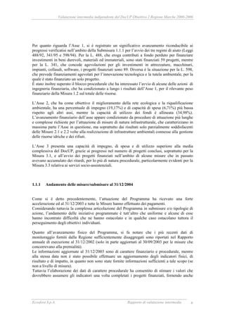 Valutazione intermedia indipendente del DocUP Obiettivo 2 Regione Marche 2000-2006
Ecosfera S.p.A. Rapporto di valutazione intermedia 6
Per quanto riguarda l’Asse 1, si è registrato un significativo avanzamento riconducibile ai
progressi verificatisi nell’ambito della Submisura 1.1.1 per l’avvio dei tre regimi di aiuto (Leggi
488/92, 341/95 e 598/94). Per la L. 488, che eroga contributi a fondo perduto per finanziare
investimenti in beni durevoli, materiali ed immateriali, sono stati finanziati 59 progetti, mentre
per la L. 341, che concede agevolazioni per gli investimenti in attrezzature, macchinari,
impianti, collaudi, software, i progetti finanziati sono 89. Diversa è la situazione per la L. 598,
che prevede finanziamenti agevolati per l’innovazione tecnologica e la tutela ambientale, per la
quale è stato finanziato un solo progetto.
È stato inoltre superato il blocco procedurale che ha interessato l’avvio di alcune delle azioni di
ingegneria finanziaria, che ha condizionato a lungo i risultati dell’Asse 1, per il rilevante peso
finanziario della Misura 1.2 sul totale delle risorse.
L’Asse 2, che ha come obiettivo il miglioramento della rete ecologica e la riqualificazione
ambientale, ha una percentuale di impegno (19,17%) e di capacità di spesa (6,71%) più bassa
rispetto agli altri assi, mentre la capacità di utilizzo dei fondi è allineata (34,98%).
L’avanzamento finanziario dell’asse appare condizionato da procedure di attuazione più lunghe
e complesse richieste per l’attuazione di misure di natura infrastrutturale, che caratterizzano in
massima parte l’Asse in questione, ma soprattutto dai risultati solo parzialmente soddisfacenti
delle Misure 2.1 e 2.2 volte alla realizzazione di infrastrutture ambientali connesse alla gestione
delle risorse idriche e dei rifiuti.
L’Asse 3 presenta una capacità di impegno, di spesa e di utilizzo superiore alla media
complessiva del DocUP, grazie ai progressi nel numero di progetti conclusi, soprattutto per la
Misura 3.1, e all’avvio dei progetti finanziati nell’ambito di alcune misure che in passato
avevano accumulato dei ritardi, per lo più di natura procedurale, particolarmente evidenti per la
Misura 3.3 relativa ai servizi socio-assistenziali.
1.1.1 Andamento delle misure/submisure al 31/12/2004
Come si è detto precedentemente, l’attuazione del Programma ha ricevuto una forte
accelerazione ed al 31/12/2003 e tutte le Misure hanno effettuato dei pagamenti.
Considerando tuttavia la complessa articolazione del Programma in submisure e/o tipologie di
azione, l’andamento delle iniziative programmate è tutt’altro che uniforme e alcune di esse
hanno incontrato difficoltà che ne hanno ostacolato e in qualche caso ostacolano tuttora il
perseguimento degli obiettivi individuati.
Quanto all’avanzamento fisico del Programma, si fa notare che i più recenti dati di
monitoraggio forniti dalla Regione sufficientemente disaggregati sono riportati nel Rapporto
annuale di esecuzione al 31/12/2002 (solo in parte aggiornati al 30/09/2003 per le misure che
concorrevano alla premialità).
Le informazioni aggiornate al 31/12/2003 sono di carattere finanziario e procedurale, mentre
alla stessa data non è stato possibile effettuare un aggiornamento degli indicatori fisici, di
risultato e di impatto, in quanto non sono state fornite informazioni sufficienti a tale scopo (se
non a livello di misura).
Tuttavia l’elaborazione dei dati di carattere procedurale ha consentito di stimare i valori che
dovrebbero assumere gli indicatori una volta completati i progetti finanziati, fornendo anche
 